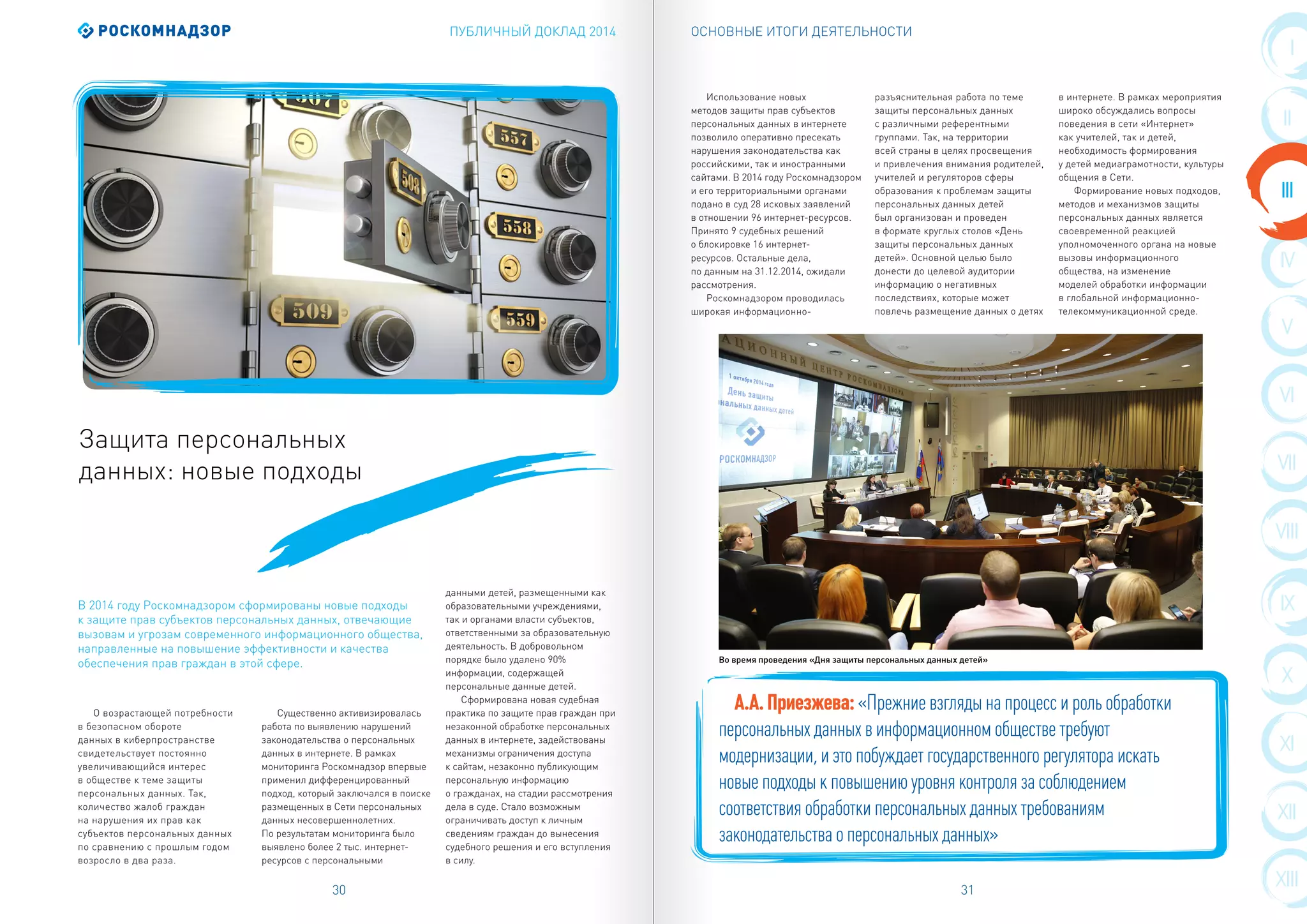 ПУБЛИЧНЫЙ ДОКЛАД 2014 ОСНОВНЫЕ ИТОГИ ДЕЯТЕЛЬНОСТИ
30 31
VIII
III
IX
IV
X
V
XI
VI
XII
VII
XIII
I
II
О возрастающей потребности
в безопасном обороте
данных в киберпространстве
свидетельствует постоянно
увеличивающийся интерес
в обществе к теме защиты
персональных данных. Так,
количество жалоб граждан
на нарушения их прав как
субъектов персональных данных
по сравнению с прошлым годом
возросло в два раза.
Существенно активизировалась
работа по выявлению нарушений
законодательства о персональных
данных в интернете. В рамках
мониторинга Роскомнадзор впервые
применил дифференцированный
подход, который заключался в поиске
размещенных в Сети персональных
данных несовершеннолетних.
По результатам мониторинга было
выявлено более 2 тыс. интернет-
ресурсов с персональными
данными детей, размещенными как
образовательными учреждениями,
так и органами власти субъектов,
ответственными за образовательную
деятельность. В добровольном
порядке было удалено 90%
информации, содержащей
персональные данные детей.
Сформирована новая судебная
практика по защите прав граждан при
незаконной обработке персональных
данных в интернете, задействованы
механизмы ограничения доступа
к сайтам, незаконно публикующим
персональную информацию
о гражданах, на стадии рассмотрения
дела в суде. Стало возможным
ограничивать доступ к личным
сведениям граждан до вынесения
судебного решения и его вступления
в силу.
Защита персональных
данных: новые подходы
В 2014 году Роскомнадзором сформированы новые подходы
к защите прав субъектов персональных данных, отвечающие
вызовам и угрозам современного информационного общества,
направленные на повышение эффективности и качества
обеспечения прав граждан в этой сфере.
Использование новых
методов защиты прав субъектов
персональных данных в интернете
позволило оперативно пресекать
нарушения законодательства как
российскими, так и иностранными
сайтами. В 2014 году Роскомнадзором
и его территориальными органами
подано в суд 28 исковых заявлений
в отношении 96 интернет-ресурсов.
Принято 9 судебных решений
о блокировке 16 интернет-
ресурсов. Остальные дела,
по данным на 31.12.2014, ожидали
рассмотрения.
Роскомнадзором проводилась
широкая информационно-
разъяснительная работа по теме
защиты персональных данных
с различными референтными
группами. Так, на территории
всей страны в целях просвещения
и привлечения внимания родителей,
учителей и регуляторов сферы
образования к проблемам защиты
персональных данных детей
был организован и проведен
в формате круглых столов «День
защиты персональных данных
детей». Основной целью было
донести до целевой аудитории
информацию о негативных
последствиях, которые может
повлечь размещение данных о детях
в интернете. В рамках мероприятия
широко обсуждались вопросы
поведения в сети «Интернет»
как учителей, так и детей,
необходимость формирования
у детей медиаграмотности, культуры
общения в Сети.
Формирование новых подходов,
методов и механизмов защиты
персональных данных является
своевременной реакцией
уполномоченного органа на новые
вызовы информационного
общества, на изменение
моделей обработки информации
в глобальной информационно-
телекоммуникационной среде.
А.А.Приезжева:«Прежние взгляды на процесс и роль обработки
персональных данных в информационном обществе требуют
модернизации, и это побуждает государственного регулятора искать
новые подходы к повышению уровня контроля за соблюдением
соответствия обработки персональных данных требованиям
законодательства о персональных данных»
Во время проведения «Дня защиты персональных данных детей»
 