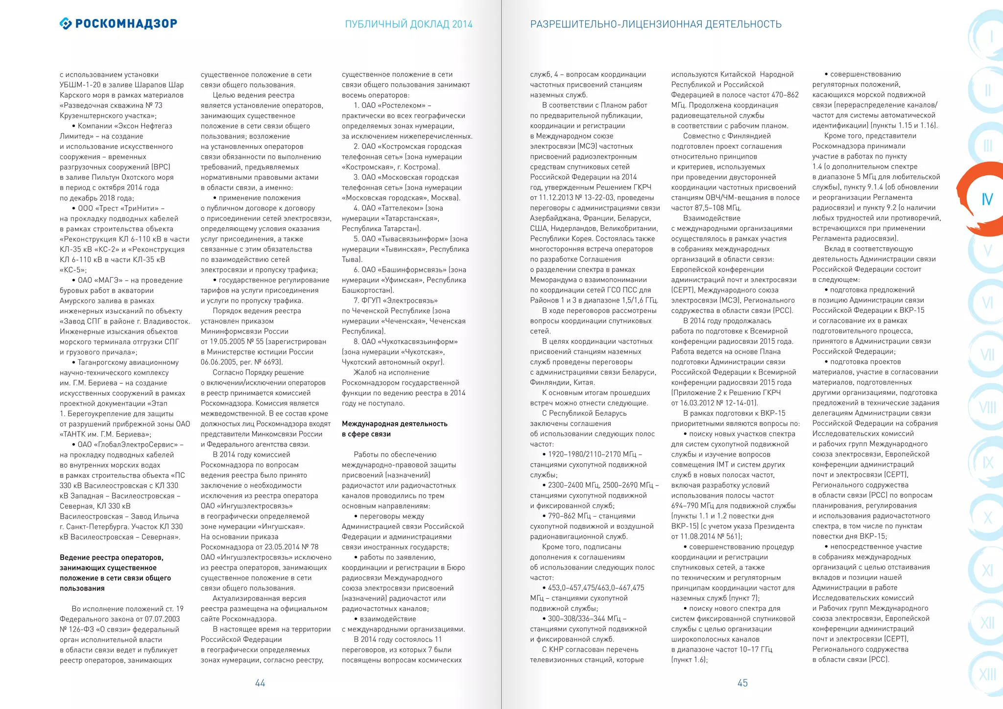 ПУБЛИЧНЫЙ ДОКЛАД 2014
44 45
VIII
IX
X
V
XI
VI
XII
VII
XIII
I
II
IV
III
РАЗРЕШИТЕЛЬНО-ЛИЦЕНЗИОННАЯ ДЕЯТЕЛЬНОСТЬ
с использованием установки
УБШМ-1-20 в заливе Шарапов Шар
Карского моря в рамках материалов
«Разведочная скважина № 73
Крузенштернского участка»;
• Компании «Эксон Нефтегаз
Лимитед» – на создание
и использование искусственного
сооружения – временных
разгрузочных сооружений (ВРС)
в заливе Пильтун Охотского моря
в период с октября 2014 года
по декабрь 2018 года;
• ООО «Трест «ТриНити» –
на прокладку подводных кабелей
в рамках строительства объекта
«Реконструкция КЛ 6-110 кВ в части
КЛ-35 кВ «КС-2» и «Реконструкция
КЛ 6-110 кВ в части КЛ-35 кВ
«КС-5»;
• ОАО «МАГЭ» – на проведение
буровых работ в акватории
Амурского залива в рамках
инженерных изысканий по объекту
«Завод СПГ в районе г. Владивосток.
Инженерные изыскания объектов
морского терминала отгрузки СПГ
и грузового причала»;
• Таганрогскому авиационному
научно-технического комплексу
им. Г.М. Бериева – на создание
искусственных сооружений в рамках
проектной документации «Этап
1. Берегоукрепление для защиты
от разрушений прибрежной зоны ОАО
«ТАНТК им. Г.М. Бериева»;
• ОАО «ГлобалЭлектроСервис» –
на прокладку подводных кабелей
во внутренних морских водах
в рамках строительства объекта «ПС
330 кВ Василеостровская с КЛ 330
кВ Западная – Василеостровская –
Северная, КЛ 330 кВ
Василеостровская – Завод Ильича
г. Санкт-Петербурга. Участок КЛ 330
кВ Василеостровская – Северная».
Ведение реестра операторов,
занимающих существенное
положение в сети связи общего
пользования
Во исполнение положений ст. 19
Федерального закона от 07.07.2003
№ 126-ФЗ «О связи» федеральный
орган исполнительной власти
в области связи ведет и публикует
реестр операторов, занимающих
существенное положение в сети
связи общего пользования.
Целью ведения реестра
является установление операторов,
занимающих существенное
положение в сети связи общего
пользования; возложение
на установленных операторов
связи обязанности по выполнению
требований, предъявляемых
нормативными правовыми актами
в области связи, а именно:
• применение положения
о публичном договоре к договору
о присоединении сетей электросвязи,
определяющему условия оказания
услуг присоединения, а также
связанные с этим обязательства
по взаимодействию сетей
электросвязи и пропуску трафика;
• государственное регулирование
тарифов на услуги присоединения
и услуги по пропуску трафика.
Порядок ведения реестра
установлен приказом
Мининформсвязи России
от 19.05.2005 № 55 (зарегистрирован
в Министерстве юстиции России
06.06.2005, рег. № 6693).
Согласно Порядку решение
о включении/исключении операторов
в реестр принимается комиссией
Роскомнадзора. Комиссия является
межведомственной. В ее состав кроме
должностых лиц Роскомнадзора входят
представители Минкомсвязи России
и Федерального агентства связи.
В 2014 году комиссией
Роскомнадзора по вопросам
ведения реестра было принято
заключение о необходимости
исключения из реестра оператора
ОАО «Ингушэлектросвязь»
в географически определяемой
зоне нумерации «Ингушская».
На основании приказа
Роскомнадзора от 23.05.2014 № 78
ОАО «Ингушэлектросвязь» исключено
из реестра операторов, занимающих
существенное положение в сети
связи общего пользования.
Актуализированная версия
реестра размещена на официальном
сайте Роскомнадзора.
В настоящее время на территории
Российской Федерации
в географически определяемых
зонах нумерации, согласно реестру,
существенное положение в сети
связи общего пользования занимают
восемь операторов:
1. ОАО «Ростелеком» –
практически во всех географически
определяемых зонах нумерации,
за исключением нижеперечисленных.
2. ОАО «Костромская городская
телефонная сеть» (зона нумерации
«Костромская», г. Кострома).
3. ОАО «Московская городская
телефонная сеть» (зона нумерации
«Московская городская», Москва).
4. ОАО «Таттелеком» (зона
нумерации «Татарстанская»,
Республика Татарстан).
5. ОАО «Тывасвязьинформ» (зона
нумерации «Тывинская», Республика
Тыва).
6. ОАО «Башинформсвязь» (зона
нумерации «Уфимская», Республика
Башкортостан).
7. ФГУП «Электросвязь»
по Чеченской Республике (зона
нумерации «Чеченская», Чеченская
Республика).
8. ОАО «Чукоткасвязьинформ»
(зона нумерации «Чукотская»,
Чукотский автономный округ).
Жалоб на исполнение
Роскомнадзором государственной
функции по ведению реестра в 2014
году не поступало.
Международная деятельность
в сфере связи
Работы по обеспечению
международно-правовой защиты
присвоений (назначений)
радиочастот или радиочастотных
каналов проводились по трем
основным направлениям:
• переговоры между
Администрацией связи Российской
Федерации и администрациями
связи иностранных государств;
• работы по заявлению,
координации и регистрации в Бюро
радиосвязи Международного
союза электросвязи присвоений
(назначений) радиочастот или
радиочастотных каналов;
• взаимодействие
с международными организациями.
В 2014 году состоялось 11
переговоров, из которых 7 были
посвящены вопросам космических
служб, 4 – вопросам координации
частотных присвоений станциям
наземных служб.
В соответствии с Планом работ
по предварительной публикации,
координации и регистрации
в Международном союзе
электросвязи (МСЭ) частотных
присвоений радиоэлектронным
средствам спутниковых сетей
Российской Федерации на 2014
год, утвержденным Решением ГКРЧ
от 11.12.2013 № 13-22-03, проведены
переговоры с администрациями связи
Азербайджана, Франции, Беларуси,
США, Нидерландов, Великобритании,
Республики Корея. Состоялась также
многосторонняя встреча операторов
по разработке Соглашения
о разделении спектра в рамках
Меморандума о взаимопонимании
по координации сетей ГСО ПСС для
Районов 1 и 3 в диапазоне 1,5/1,6 ГГц.
В ходе переговоров рассмотрены
вопросы координации спутниковых
сетей.
В целях координации частотных
присвоений станциям наземных
служб проведены переговоры
с администрациями связи Беларуси,
Финляндии, Китая.
К основным итогам прошедших
встреч можно отнести следующие.
С Республикой Беларусь
заключены соглашения
об использовании следующих полос
частот:
• 1920–1980/2110–2170 МГц –
станциями сухопутной подвижной
службы;
• 2300–2400 МГц, 2500–2690 МГц –
станциями сухопутной подвижной
и фиксированной служб;
• 790–862 МГц – станциями
сухопутной подвижной и воздушной
радионавигационной служб.
Кроме того, подписаны
дополнения к соглашениям
об использовании следующих полос
частот:
• 453,0–457,475/463,0–467,475
МГц – станциями сухопутной
подвижной службы;
• 300–308/336–344 МГц –
станциями сухопутной подвижной
и фиксированной служб.
С КНР согласован перечень
телевизионных станций, которые
используются Китайской Народной
Республикой и Российской
Федерацией в полосе частот 470–862
МГц. Продолжена координация
радиовещательной службы
в соответствии с рабочим планом.
Совместно с Финляндией
подготовлен проект соглашения
относительно принципов
и критериев, используемых
при проведении двусторонней
координации частотных присвоений
станциям ОВЧ/ЧМ-вещания в полосе
частот 87,5–108 МГц.
Взаимодействие
с международными организациями
осуществлялось в рамках участия
в собраниях международных
организаций в области связи:
Европейской конференции
администраций почт и электросвязи
(СЕРТ), Международного союза
электросвязи (МСЭ), Регионального
содружества в области связи (РСС).
В 2014 году продолжалась
работа по подготовке к Всемирной
конференции радиосвязи 2015 года.
Работа ведется на основе Плана
подготовки Администрации связи
Российской Федерации к Всемирной
конференции радиосвязи 2015 года
(Приложение 2 к Решению ГКРЧ
от 16.03.2012 № 12-14-01).
В рамках подготовки к ВКР-15
приоритетными являются вопросы по:
• поиску новых участков спектра
для систем сухопутной подвижной
службы и изучение вопросов
совмещения IMT и систем других
служб в новых полосах частот,
включая разработку условий
использования полосы частот
694–790 МГц для подвижной службы
(пункты 1.1 и 1.2 повестки дня
ВКР-15) (с учетом указа Президента
от 11.08.2014 № 561);
• совершенствованию процедур
координации и регистрации
спутниковых сетей, а также
по техническим и регуляторным
принципам координации частот для
наземных служб (пункт 7);
• поиску нового спектра для
систем фиксированной спутниковой
службы с целью организации
широкополосных каналов
в диапазоне частот 10–17 ГГц
(пункт 1.6);
• совершенствованию
регуляторных положений,
касающихся морской подвижной
связи (перераспределение каналов/
частот для системы автоматической
идентификации) (пункты 1.15 и 1.16).
Кроме того, представители
Роскомнадзора принимали
участие в работах по пункту
1.4 (о дополнительном спектре
в диапазоне 5 МГц для любительской
службы), пункту 9.1.4 (об обновлении
и реорганизации Регламента
радиосвязи) и пункту 9.2 (о наличии
любых трудностей или противоречий,
встречающихся при применении
Регламента радиосвязи).
Вклад в соответствующую
деятельность Администрации связи
Российской Федерации состоит
в следующем:
• подготовка предложений
в позицию Администрации связи
Российской Федерации к ВКР-15
и согласование их в рамках
подготовительного процесса,
принятого в Администрации связи
Российской Федерации;
• подготовка проектов
материалов, участие в согласовании
материалов, подготовленных
другими организациями, подготовка
предложений в технические задания
делегациям Администрации связи
Российской Федерации на собрания
Исследовательских комиссий
и рабочих групп Международного
союза электросвязи, Европейской
конференции администраций
почт и электросвязи (СЕРТ),
Регионального содружества
в области связи (РСС) по вопросам
планирования, регулирования
и использования радиочастотного
спектра, в том числе по пунктам
повестки дня ВКР-15;
• непосредственное участие
в собраниях международных
организаций с целью отстаивания
вкладов и позиции нашей
Администрации в работе
Исследовательских комиссий
и Рабочих групп Международного
союза электросвязи, Европейской
конференции администраций
почт и электросвязи (СЕРТ),
Регионального содружества
в области связи (РСС).
 