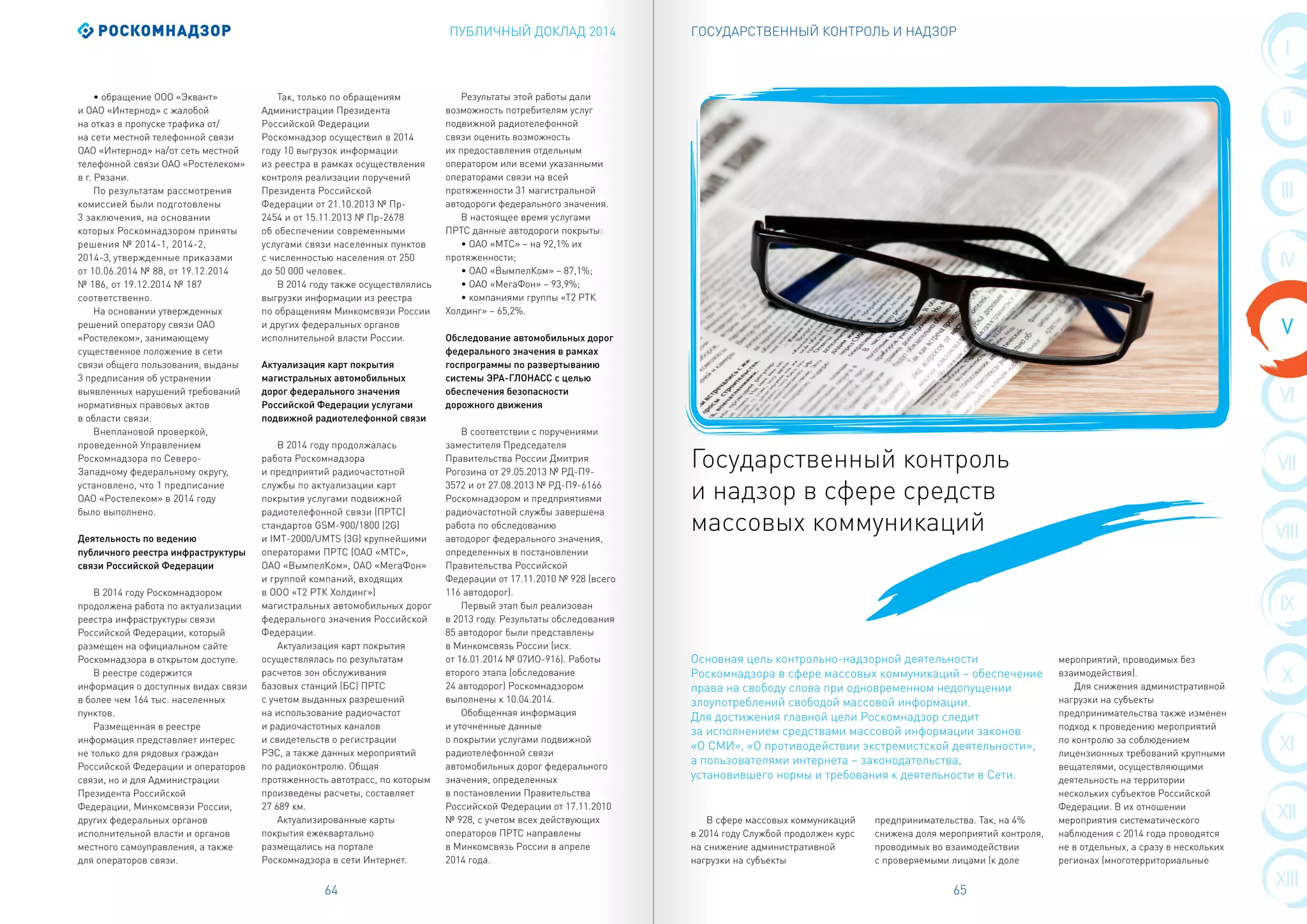 ПУБЛИЧНЫЙ ДОКЛАД 2014 ГОСУДАРСТВЕННЫЙ КОНТРОЛЬ И НАДЗОР
64 65
I
II
VIII
III
IX
IV
X
V
XI
VI
XII
VII
XIII
В сфере массовых коммуникаций
в 2014 году Службой продолжен курс
на снижение административной
нагрузки на субъекты
предпринимательства. Так, на 4%
снижена доля мероприятий контроля,
проводимых во взаимодействии
с проверяемыми лицами (к доле
мероприятий, проводимых без
взаимодействия).
Для снижения административной
нагрузки на субъекты
предпринимательства также изменен
подход к проведению мероприятий
по контролю за соблюдением
лицензионных требований крупными
вещателями, осуществляющими
деятельность на территории
нескольких субъектов Российской
Федерации. В их отношении
мероприятия систематического
наблюдения с 2014 года проводятся
не в отдельных, а сразу в нескольких
регионах (многотерриториальные
• обращение ООО «Эквант»
и ОАО «Интернод» с жалобой
на отказ в пропуске трафика от/
на сети местной телефонной связи
ОАО «Интернод» на/от сеть местной
телефонной связи ОАО «Ростелеком»
в г. Рязани.
По результатам рассмотрения
комиссией были подготовлены
3 заключения, на основании
которых Роскомнадзором приняты
решения № 2014-1, 2014-2,
2014-3, утвержденные приказами
от 10.06.2014 № 88, от 19.12.2014
№ 186, от 19.12.2014 № 187
соответственно.
На основании утвержденных
решений оператору связи ОАО
«Ростелеком», занимающему
существенное положение в сети
связи общего пользования, выданы
3 предписания об устранении
выявленных нарушений требований
нормативных правовых актов
в области связи.
Внеплановой проверкой,
проведенной Управлением
Роскомнадзора по Северо-
Западному федеральному округу,
установлено, что 1 предписание
ОАО «Ростелеком» в 2014 году
было выполнено.
Деятельность по ведению
публичного реестра инфраструктуры
связи Российской Федерации
В 2014 году Роскомнадзором
продолжена работа по актуализации
реестра инфраструктуры связи
Российской Федерации, который
размещен на официальном сайте
Роскомнадзора в открытом доступе.
В реестре содержится
информация о доступных видах связи
в более чем 164 тыс. населенных
пунктов.
Размещенная в реестре
информация представляет интерес
не только для рядовых граждан
Российской Федерации и операторов
связи, но и для Администрации
Президента Российской
Федерации, Минкомсвязи России,
других федеральных органов
исполнительной власти и органов
местного самоуправления, а также
для операторов связи.
Так, только по обращениям
Администрации Президента
Российской Федерации
Роскомнадзор осуществил в 2014
году 10 выгрузок информации
из реестра в рамках осуществления
контроля реализации поручений
Президента Российской
Федерации от 21.10.2013 № Пр-
2454 и от 15.11.2013 № Пр-2678
об обеспечении современными
услугами связи населенных пунктов
с численностью населения от 250
до 50 000 человек.
В 2014 году также осуществлялись
выгрузки информации из реестра
по обращениям Минкомсвязи России
и других федеральных органов
исполнительной власти России.
Актуализация карт покрытия
магистральных автомобильных
дорог федерального значения
Российской Федерации услугами
подвижной радиотелефонной связи
В 2014 году продолжалась
работа Роскомнадзора
и предприятий радиочастотной
службы по актуализации карт
покрытия услугами подвижной
радиотелефонной связи (ПРТС)
стандартов GSM-900/1800 (2G)
и IMT-2000/UMTS (3G) крупнейшими
операторами ПРТС (ОАО «МТС»,
ОАО «ВымпелКом», ОАО «МегаФон»
и группой компаний, входящих
в ООО «Т2 РТК Холдинг»)
магистральных автомобильных дорог
федерального значения Российской
Федерации.
Актуализация карт покрытия
осуществлялась по результатам
расчетов зон обслуживания
базовых станций (БС) ПРТС
с учетом выданных разрешений
на использование радиочастот
и радиочастотных каналов
и свидетельств о регистрации
РЭС, а также данных мероприятий
по радиоконтролю. Общая
протяженность автотрасс, по которым
произведены расчеты, составляет
27 689 км.
Актуализированные карты
покрытия ежеквартально
размещались на портале
Роскомнадзора в сети Интернет.
Результаты этой работы дали
возможность потребителям услуг
подвижной радиотелефонной
связи оценить возможность
их предоставления отдельным
оператором или всеми указанными
операторами связи на всей
протяженности 31 магистральной
автодороги федерального значения.
В настоящее время услугами
ПРТС данные автодороги покрыты:
• ОАО «МТС» – на 92,1% их
протяженности;
• ОАО «ВымпелКом» – 87,1%;
• ОАО «МегаФон» – 93,9%;
• компаниями группы «Т2 РТК
Холдинг» – 65,2%.
Обследование автомобильных дорог
федерального значения в рамках
госпрограммы по развертыванию
системы ЭРА-ГЛОНАСС с целью
обеспечения безопасности
дорожного движения
В соответствии с поручениями
заместителя Председателя
Правительства России Дмитрия
Рогозина от 29.05.2013 № РД-П9-
3572 и от 27.08.2013 № РД-П9-6166
Роскомнадзором и предприятиями
радиочастотной службы завершена
работа по обследованию
автодорог федерального значения,
определенных в постановлении
Правительства Российской
Федерации от 17.11.2010 № 928 (всего
116 автодорог).
Первый этап был реализован
в 2013 году. Результаты обследования
85 автодорог были представлены
в Минкомсвязь России (исх.
от 16.01.2014 № 07ИО-916). Работы
второго этапа (обследование
24 автодорог) Роскомнадзором
выполнены к 10.04.2014.
Обобщенная информация
и уточненные данные
о покрытии услугами подвижной
радиотелефонной связи
автомобильных дорог федерального
значения, определенных
в постановлении Правительства
Российской Федерации от 17.11.2010
№ 928, с учетом всех действующих
операторов ПРТС направлены
в Минкомсвязь России в апреле
2014 года.
Государственный контроль
и надзор в сфере средств
массовых коммуникаций
Основная цель контрольно-надзорной деятельности
Роскомнадзора в сфере массовых коммуникаций – обеспечение
права на свободу слова при одновременном недопущении
злоупотреблений свободой массовой информации.
Для достижения главной цели Роскомнадзор следит
за исполнением средствами массовой информации законов
«О СМИ», «О противодействии экстремистской деятельности»,
а пользователями интернета – законодательства,
установившего нормы и требования к деятельности в Сети.
 