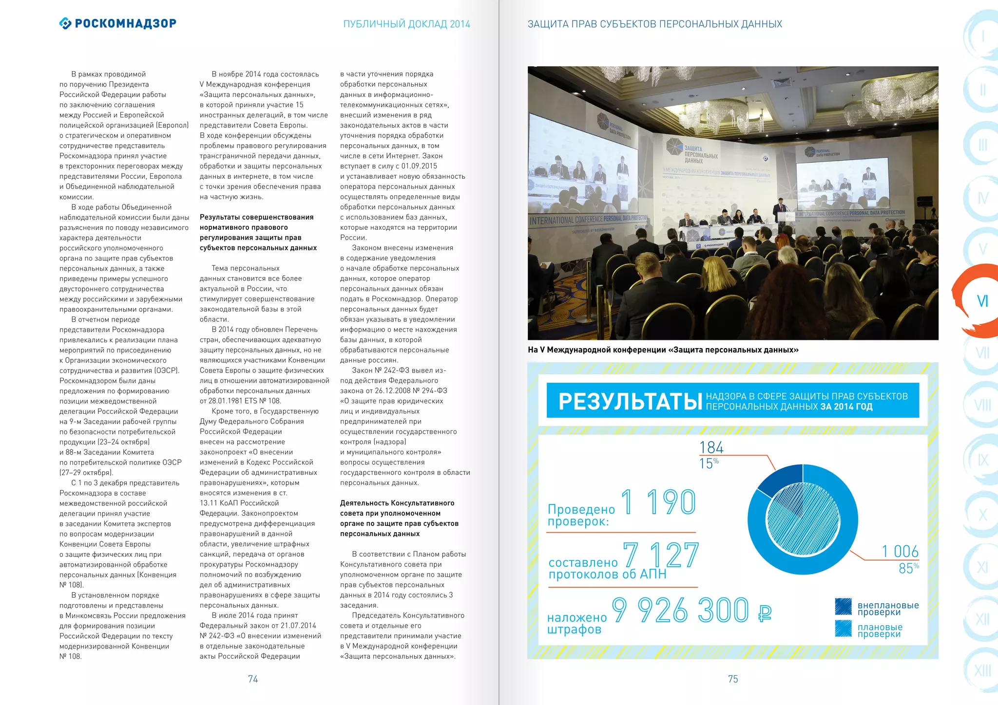 ПУБЛИЧНЫЙ ДОКЛАД 2014
74 75
I
II
VIII
III
IX
IV
X
XI
XII
VII
XIII
VI
V
ЗАЩИТА ПРАВ СУБЪЕКТОВ ПЕРСОНАЛЬНЫХ ДАННЫХ
В рамках проводимой
по поручению Президента
Российской Федерации работы
по заключению соглашения
между Россией и Европейской
полицейской организацией (Европол)
о стратегическом и оперативном
сотрудничестве представитель
Роскомнадзора принял участие
в трехсторонних переговорах между
представителями России, Европола
и Объединенной наблюдательной
комиссии.
В ходе работы Объединенной
наблюдательной комиссии были даны
разъяснения по поводу независимого
характера деятельности
российского уполномоченного
органа по защите прав субъектов
персональных данных, а также
приведены примеры успешного
двустороннего сотрудничества
между российскими и зарубежными
правоохранительными органами.
В отчетном периоде
представители Роскомнадзора
привлекались к реализации плана
мероприятий по присоединению
к Организации экономического
сотрудничества и развития (ОЭСР).
Роскомнадзором были даны
предложения по формированию
позиции межведомственной
делегации Российской Федерации
на 9-м Заседании рабочей группы
по безопасности потребительской
продукции (23–24 октября)
и 88-м Заседании Комитета
по потребительской политике ОЭСР
(27–29 октября).
С 1 по 3 декабря представитель
Роскомнадзора в составе
межведомственной российской
делегации принял участие
в заседании Комитета экспертов
по вопросам модернизации
Конвенции Совета Европы
о защите физических лиц при
автоматизированной обработке
персональных данных (Конвенция
№ 108).
В установленном порядке
подготовлены и представлены
в Минкомсвязь России предложения
для формирования позиции
Российской Федерации по тексту
модернизированной Конвенции
№ 108.
В ноябре 2014 года состоялась
V Международная конференция
«Защита персональных данных»,
в которой приняли участие 15
иностранных делегаций, в том числе
представители Совета Европы.
В ходе конференции обсуждены
проблемы правового регулирования
трансграничной передачи данных,
обработки и защиты персональных
данных в интернете, в том числе
с точки зрения обеспечения права
на частную жизнь.
Результаты совершенствования
нормативного правового
регулирования защиты прав
субъектов персональных данных
Тема персональных
данных становится все более
актуальной в России, что
стимулирует совершенствование
законодательной базы в этой
области.
В 2014 году обновлен Перечень
стран, обеспечивающих адекватную
защиту персональных данных, но не
являющихся участниками Конвенции
Совета Европы о защите физических
лиц в отношении автоматизированной
обработки персональных данных
от 28.01.1981 ETS № 108.
Кроме того, в Государственную
Думу Федерального Собрания
Российской Федерации
внесен на рассмотрение
законопроект «О внесении
изменений в Кодекс Российской
Федерации об административных
правонарушениях», которым
вносятся изменения в ст.
13.11 КоАП Российской
Федерации. Законопроектом
предусмотрена дифференциация
правонарушений в данной
области, увеличение штрафных
санкций, передача от органов
прокуратуры Роскомнадзору
полномочий по возбуждению
дел об административных
правонарушениях в сфере защиты
персональных данных.
В июле 2014 года принят
Федеральный закон от 21.07.2014
№ 242-ФЗ «О внесении изменений
в отдельные законодательные
акты Российской Федерации
в части уточнения порядка
обработки персональных
данных в информационно-
телекоммуникационных сетях»,
внесший изменения в ряд
законодательных актов в части
уточнения порядка обработки
персональных данных, в том
числе в сети Интернет. Закон
вступает в силу с 01.09.2015
и устанавливает новую обязанность
оператора персональных данных
осуществлять определенные виды
обработки персональных данных
с использованием баз данных,
которые находятся на территории
России.
Законом внесены изменения
в содержание уведомления
о начале обработке персональных
данных, которое оператор
персональных данных обязан
подать в Роскомнадзор. Оператор
персональных данных будет
обязан указывать в уведомлении
информацию о месте нахождения
базы данных, в которой
обрабатываются персональные
данные россиян.
Закон № 242-ФЗ вывел из-
под действия Федерального
закона от 26.12.2008 № 294-ФЗ
«О защите прав юридических
лиц и индивидуальных
предпринимателей при
осуществлении государственного
контроля (надзора)
и муниципального контроля»
вопросы осуществления
государственного контроля в области
персональных данных.
Деятельность Консультативного
совета при уполномоченном
органе по защите прав субъектов
персональных данных
В соответствии с Планом работы
Консультативного совета при
уполномоченном органе по защите
прав субъектов персональных
данных в 2014 году состоялись 3
заседания.
Председатель Консультативного
совета и отдельные его
представители принимали участие
в V Международной конференции
«Защита персональных данных».
Проведено
проверок:
РЕЗУЛЬТАТЫНАДЗОРА В СФЕРЕ ЗАЩИТЫ ПРАВ СУБЪЕКТОВ
ПЕРСОНАЛЬНЫХ ДАННЫХ ЗА 2014 ГОД
составлено
протоколов об АПН
наложено
штрафов
1 006
184
85%
15%
внеплановые
проверки
плановые
проверки
На V Международной конференции «Защита персональных данных»
 