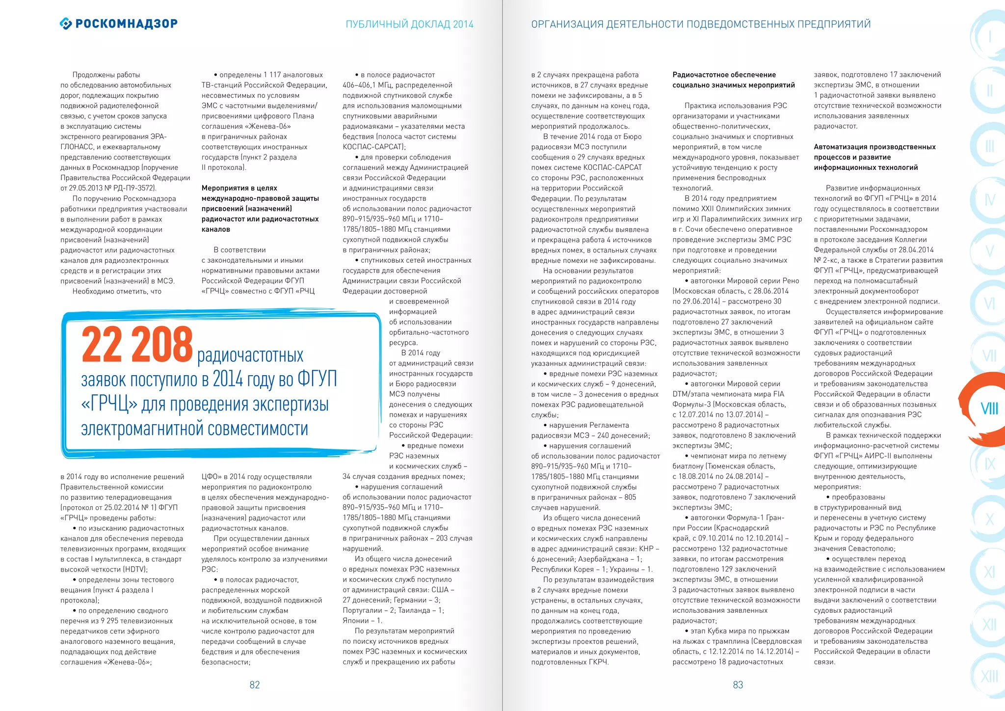 ПУБЛИЧНЫЙ ДОКЛАД 2014
82 83
I
II
III
IX
IV
X
XI
VI
XII
VII
XIII
VIII
V
ОРГАНИЗАЦИЯ ДЕЯТЕЛЬНОСТИ ПОДВЕДОМСТВЕННЫХ ПРЕДПРИЯТИЙ
Продолжены работы
по обследованию автомобильных
дорог, подлежащих покрытию
подвижной радиотелефонной
связью, с учетом сроков запуска
в эксплуатацию системы
экстренного реагирования ЭРА-
ГЛОНАСС, и ежеквартальному
представлению соответствующих
данных в Роскомнадзор (поручение
Правительства Российской Федерации
от 29.05.2013 № РД-П9-3572).
По поручению Роскомнадзора
работники предприятия участвовали
в выполнении работ в рамках
международной координации
присвоений (назначений)
радиочастот или радиочастотных
каналов для радиоэлектронных
средств и в регистрации этих
присвоений (назначений) в МСЭ.
Необходимо отметить, что
в 2014 году во исполнение решений
Правительственной комиссии
по развитию телерадиовещания
(протокол от 25.02.2014 № 1) ФГУП
«ГРЧЦ» проведены работы:
• по изысканию радиочастотных
каналов для обеспечения перевода
телевизионных программ, входящих
в состав I мультиплекса, в стандарт
высокой четкости (HDTV);
• определены зоны тестового
вещания (пункт 4 раздела I
протокола);
• по определению сводного
перечня из 9 295 телевизионных
передатчиков сети эфирного
аналогового наземного вещания,
подпадающих под действие
соглашения «Женева-06»;
• определены 1 117 аналоговых
ТВ-станций Российской Федерации,
несовместимых по условиям
ЭМС с частотными выделениями/
присвоениями цифрового Плана
соглашения «Женева-06»
в приграничных районах
соответствующих иностранных
государств (пункт 2 раздела
II протокола).
Мероприятия в целях
международно-правовой защиты
присвоений (назначений)
радиочастот или радиочастотных
каналов
В соответствии
с законодательными и иными
нормативными правовыми актами
Российской Федерации ФГУП
«ГРЧЦ» совместно с ФГУП «РЧЦ
ЦФО» в 2014 году осуществляли
мероприятия по радиоконтролю
в целях обеспечения международно-
правовой защиты присвоения
(назначения) радиочастот или
радиочастотных каналов.
При осуществлении данных
мероприятий особое внимание
уделялось контролю за излучениями
РЭС:
• в полосах радиочастот,
распределенных морской
подвижной, воздушной подвижной
и любительским службам
на исключительной основе, в том
числе контролю радиочастот для
передачи сообщений в случае
бедствия и для обеспечения
безопасности;
• в полосе радиочастот
406–406,1 МГц, распределенной
подвижной спутниковой службе
для использования маломощными
спутниковыми аварийными
радиомаяками – указателями места
бедствия (полоса частот системы
КОСПАС-САРСАТ);
• для проверки соблюдения
соглашений между Администрацией
связи Российской Федерации
и администрациями связи
иностранных государств
об использовании полос радиочастот
890–915/935–960 МГц и 1710–
1785/1805–1880 МГц станциями
сухопутной подвижной службы
в приграничных районах;
• спутниковых сетей иностранных
государств для обеспечения
Администрации связи Российской
Федерации достоверной
и своевременной
информацией
об использовании
орбитально-частотного
ресурса.
В 2014 году
от администраций связи
иностранных государств
и Бюро радиосвязи
МСЭ получены
донесения о следующих
помехах и нарушениях
со стороны РЭС
Российской Федерации:
• вредные помехи
РЭС наземных
и космических служб –
34 случая создания вредных помех;
• нарушения соглашений
об использовании полос радиочастот
890–915/935–960 МГц и 1710–
1785/1805–1880 МГц станциями
сухопутной подвижной службы
в приграничных районах – 203 случая
нарушений.
Из общего числа донесений
о вредных помехах РЭС наземных
и космических служб поступило
от администраций связи: США –
27 донесений; Германии – 3;
Португалии – 2; Таиланда – 1;
Японии – 1.
По результатам мероприятий
по поиску источников вредных
помех РЭС наземных и космических
служб и прекращению их работы
22208радиочастотных
заявок поступило в 2014 году во ФГУП
«ГРЧЦ» для проведения экспертизы
электромагнитной совместимости
в 2 случаях прекращена работа
источников, в 27 случаях вредные
помехи не зафиксированы, а в 5
случаях, по данным на конец года,
осуществление соответствующих
мероприятий продолжалось.
В течение 2014 года от Бюро
радиосвязи МСЭ поступили
сообщения о 29 случаях вредных
помех системе КОСПАС-САРСАТ
со стороны РЭС, расположенных
на территории Российской
Федерации. По результатам
осуществленных мероприятий
радиоконтроля предприятиями
радиочастотной службы выявлена
и прекращена работа 4 источников
вредных помех, в остальных случаях
вредные помехи не зафиксированы.
На основании результатов
мероприятий по радиоконтролю
и сообщений российских операторов
спутниковой связи в 2014 году
в адрес администраций связи
иностранных государств направлены
донесения о следующих случаях
помех и нарушений со стороны РЭС,
находящихся под юрисдикцией
указанных администраций связи:
• вредные помехи РЭС наземных
и космических служб – 9 донесений,
в том числе – 3 донесения о вредных
помехах РЭС радиовещательной
службы;
• нарушения Регламента
радиосвязи МСЭ – 240 донесений;
• нарушения соглашений
об использовании полос радиочастот
890–915/935–960 МГц и 1710–
1785/1805–1880 МГц станциями
сухопутной подвижной службы
в приграничных районах – 805
случаев нарушений.
Из общего числа донесений
о вредных помехах РЭС наземных
и космических служб направлены
в адрес администраций связи: КНР –
6 донесений; Азербайджана – 1;
Республики Корея – 1; Украины – 1.
По результатам взаимодействия
в 2 случаях вредные помехи
устранены, в остальных случаях,
по данным на конец года,
продолжались соответствующие
мероприятия по проведению
экспертизы проектов решений,
материалов и иных документов,
подготовленных ГКРЧ.
Радиочастотное обеспечение
социально значимых мероприятий
Практика использования РЭС
организаторами и участниками
общественно-политических,
социально значимых и спортивных
мероприятий, в том числе
международного уровня, показывает
устойчивую тенденцию к росту
применения беспроводных
технологий.
В 2014 году предприятием
помимо XXII Олимпийских зимних
игр и XI Паралимпийских зимних игр
в г. Сочи обеспечено оперативное
проведение экспертизы ЭМС РЭС
при подготовке и проведении
следующих социально значимых
мероприятий:
• автогонки Мировой серии Рено
(Московская область, с 28.06.2014
по 29.06.2014) – рассмотрено 30
радиочастотных заявок, по итогам
подготовлено 27 заключений
экспертизы ЭМС, в отношении 3
радиочастотных заявок выявлено
отсутствие технической возможности
использования заявленных
радиочастот;
• автогонки Мировой серии
DTM/этапа чемпионата мира FIA
Формулы-3 (Московская область,
с 12.07.2014 по 13.07.2014) –
рассмотрено 8 радиочастотных
заявок, подготовлено 8 заключений
экспертизы ЭМС;
• чемпионат мира по летнему
биатлону (Тюменская область,
с 18.08.2014 по 24.08.2014) –
рассмотрено 7 радиочастотных
заявок, подготовлено 7 заключений
экспертизы ЭМС;
• автогонки Формула-1 Гран-
при России (Краснодарский
край, с 09.10.2014 по 12.10.2014) –
рассмотрено 132 радиочастотные
заявки, по итогам рассмотрения
подготовлено 129 заключений
экспертизы ЭМС, в отношении
3 радиочастотных заявок выявлено
отсутствие технической возможности
использования заявленных
радиочастот;
• этап Кубка мира по прыжкам
на лыжах с трамплина (Свердловская
область, с 12.12.2014 по 14.12.2014) –
рассмотрено 18 радиочастотных
заявок, подготовлено 17 заключений
экспертизы ЭМС, в отношении
1 радиочастотной заявки выявлено
отсутствие технической возможности
использования заявленных
радиочастот.
Автоматизация производственных
процессов и развитие
информационных технологий
Развитие информационных
технологий во ФГУП «ГРЧЦ» в 2014
году осуществлялось в соответствии
с приоритетными задачами,
поставленными Роскомнадзором
в протоколе заседания Коллегии
Федеральной службы от 28.04.2014
№ 2-кс, а также в Стратегии развития
ФГУП «ГРЧЦ», предусматривающей
переход на полномасштабный
электронный документооборот
с внедрением электронной подписи.
Осуществляется информирование
заявителей на официальном сайте
ФГУП «ГРЧЦ» о подготовленных
заключениях о соответствии
судовых радиостанций
требованиям международных
договоров Российской Федерации
и требованиям законодательства
Российской Федерации в области
связи и об образованных позывных
сигналах для опознавания РЭС
любительской службы.
В рамках технической поддержки
информационно-расчетной системы
ФГУП «ГРЧЦ» АИРС-II выполнены
следующие, оптимизирующие
внутреннюю деятельность,
мероприятия:
• преобразованы
в структурированный вид
и перенесены в учетную систему
радиочастоты и РЭС по Республике
Крым и городу федерального
значения Севастополю;
• осуществлен переход
на взаимодействие с использованием
усиленной квалифицированной
электронной подписи в части
выдачи заключений о соответствии
судовых радиостанций
требованиям международных
договоров Российской Федерации
и требованиям законодательства
Российской Федерации в области
связи.
 