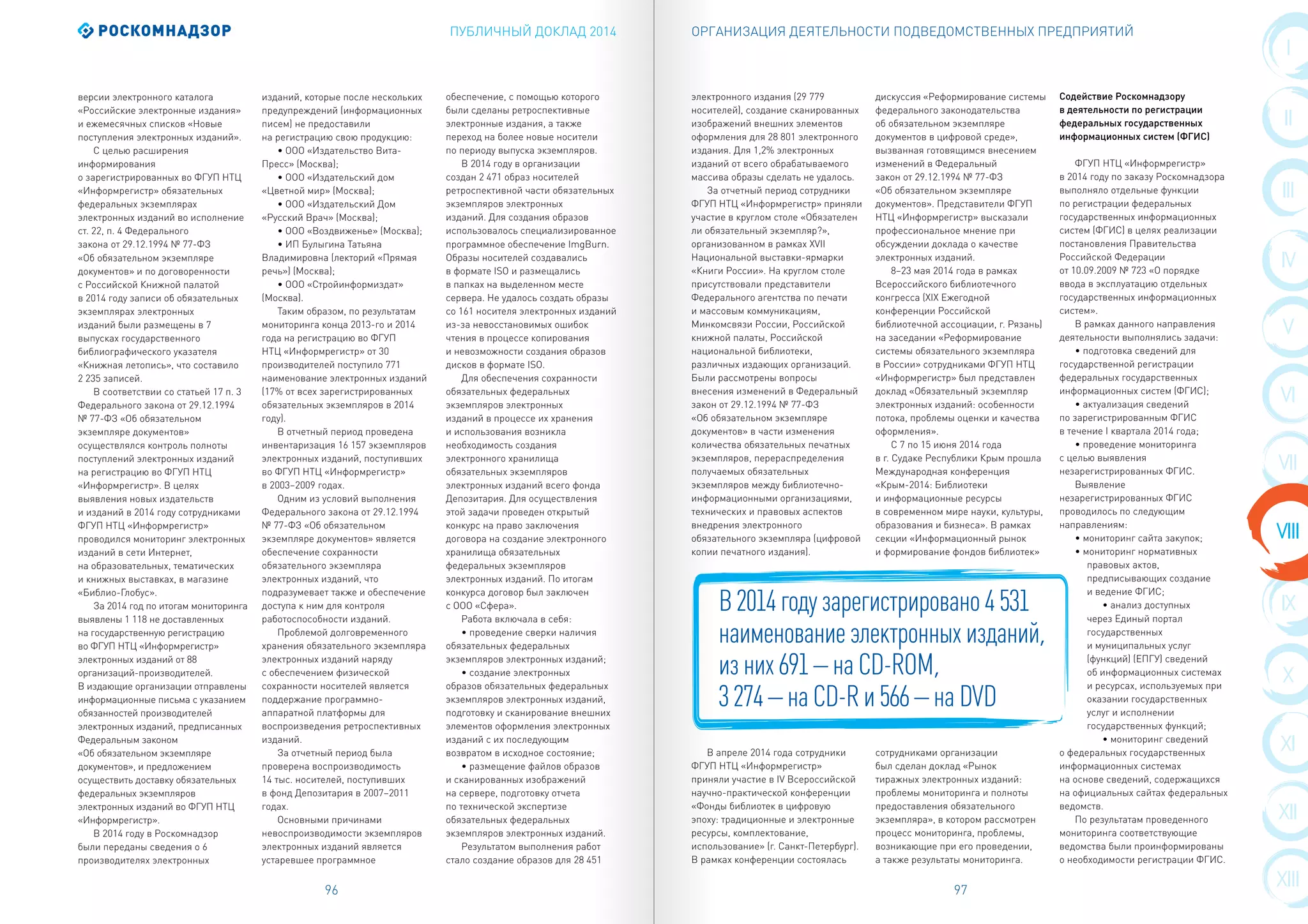 ПУБЛИЧНЫЙ ДОКЛАД 2014
96 97
I
II
III
IX
IV
X
XI
VI
XII
VII
XIII
VIII
V
ОРГАНИЗАЦИЯ ДЕЯТЕЛЬНОСТИ ПОДВЕДОМСТВЕННЫХ ПРЕДПРИЯТИЙ
версии электронного каталога
«Российские электронные издания»
и ежемесячных списков «Новые
поступления электронных изданий».
С целью расширения
информирования
о зарегистрированных во ФГУП НТЦ
«Информрегистр» обязательных
федеральных экземплярах
электронных изданий во исполнение
ст. 22, п. 4 Федерального
закона от 29.12.1994 № 77-ФЗ
«Об обязательном экземпляре
документов» и по договоренности
с Российской Книжной палатой
в 2014 году записи об обязательных
экземплярах электронных
изданий были размещены в 7
выпусках государственного
библиографического указателя
«Книжная летопись», что составило
2 235 записей.
В соответствии со статьей 17 п. 3
Федерального закона от 29.12.1994
№ 77-ФЗ «Об обязательном
экземпляре документов»
осуществлялся контроль полноты
поступлений электронных изданий
на регистрацию во ФГУП НТЦ
«Информрегистр». В целях
выявления новых издательств
и изданий в 2014 году сотрудниками
ФГУП НТЦ «Информрегистр»
проводился мониторинг электронных
изданий в сети Интернет,
на образовательных, тематических
и книжных выставках, в магазине
«Библио-Глобус».
За 2014 год по итогам мониторинга
выявлены 1 118 не доставленных
на государственную регистрацию
во ФГУП НТЦ «Информрегистр»
электронных изданий от 88
организаций-производителей.
В издающие организации отправлены
информационные письма с указанием
обязанностей производителей
электронных изданий, предписанных
Федеральным законом
«Об обязательном экземпляре
документов», и предложением
осуществить доставку обязательных
федеральных экземпляров
электронных изданий во ФГУП НТЦ
«Информрегистр».
В 2014 году в Роскомнадзор
были переданы сведения о 6
производителях электронных
изданий, которые после нескольких
предупреждений (информационных
писем) не предоставили
на регистрацию свою продукцию:
• ООО «Издательство Вита-
Пресс» (Москва);
• ООО «Издательский дом
«Цветной мир» (Москва);
• ООО «Издательский Дом
«Русский Врач» (Москва);
• ООО «Воздвиженье» (Москва);
• ИП Булыгина Татьяна
Владимировна (лекторий «Прямая
речь») (Москва);
• ООО «Стройинформиздат»
(Москва).
Таким образом, по результатам
мониторинга конца 2013-го и 2014
года на регистрацию во ФГУП
НТЦ «Информрегистр» от 30
производителей поступило 771
наименование электронных изданий
(17% от всех зарегистрированных
обязательных экземпляров в 2014
году).
В отчетный период проведена
инвентаризация 16 157 экземпляров
электронных изданий, поступивших
во ФГУП НТЦ «Информрегистр»
в 2003–2009 годах.
Одним из условий выполнения
Федерального закона от 29.12.1994
№ 77-ФЗ «Об обязательном
экземпляре документов» является
обеспечение сохранности
обязательного экземпляра
электронных изданий, что
подразумевает также и обеспечение
доступа к ним для контроля
работоспособности изданий.
Проблемой долговременного
хранения обязательного экземпляра
электронных изданий наряду
с обеспечением физической
сохранности носителей является
поддержание программно-
аппаратной платформы для
воспроизведения ретроспективных
изданий.
За отчетный период была
проверена воспроизводимость
14 тыс. носителей, поступивших
в фонд Депозитария в 2007–2011
годах.
Основными причинами
невоспроизводимости экземпляров
электронных изданий является
устаревшее программное
обеспечение, с помощью которого
были сделаны ретроспективные
электронные издания, а также
переход на более новые носители
по периоду выпуска экземпляров.
В 2014 году в организации
создан 2 471 образ носителей
ретроспективной части обязательных
экземпляров электронных
изданий. Для создания образов
использовалось специализированное
программное обеспечение ImgBurn.
Образы носителей создавались
в формате ISO и размещались
в папках на выделенном месте
сервера. Не удалось создать образы
со 161 носителя электронных изданий
из-за невосстановимых ошибок
чтения в процессе копирования
и невозможности создания образов
дисков в формате ISO.
Для обеспечения сохранности
обязательных федеральных
экземпляров электронных
изданий в процессе их хранения
и использования возникла
необходимость создания
электронного хранилища
обязательных экземпляров
электронных изданий всего фонда
Депозитария. Для осуществления
этой задачи проведен открытый
конкурс на право заключения
договора на создание электронного
хранилища обязательных
федеральных экземпляров
электронных изданий. По итогам
конкурса договор был заключен
с ООО «Сфера».
Работа включала в себя:
• проведение сверки наличия
обязательных федеральных
экземпляров электронных изданий;
• создание электронных
образов обязательных федеральных
экземпляров электронных изданий,
подготовку и сканирование внешних
элементов оформления электронных
изданий с их последующим
возвратом в исходное состояние;
• размещение файлов образов
и сканированных изображений
на сервере, подготовку отчета
по технической экспертизе
обязательных федеральных
экземпляров электронных изданий.
Результатом выполнения работ
стало создание образов для 28 451
электронного издания (29 779
носителей), создание сканированных
изображений внешних элементов
оформления для 28 801 электронного
издания. Для 1,2% электронных
изданий от всего обрабатываемого
массива образы сделать не удалось.
За отчетный период сотрудники
ФГУП НТЦ «Информрегистр» приняли
участие в круглом столе «Обязателен
ли обязательный экземпляр?»,
организованном в рамках XVII
Национальной выставки-ярмарки
«Книги России». На круглом столе
присутствовали представители
Федерального агентства по печати
и массовым коммуникациям,
Минкомсвязи России, Российской
книжной палаты, Российской
национальной библиотеки,
различных издающих организаций.
Были рассмотрены вопросы
внесения изменений в Федеральный
закон от 29.12.1994 № 77-ФЗ
«Об обязательном экземпляре
документов» в части изменения
количества обязательных печатных
экземпляров, перераспределения
получаемых обязательных
экземпляров между библиотечно-
информационными организациями,
технических и правовых аспектов
внедрения электронного
обязательного экземпляра (цифровой
копии печатного издания).
В апреле 2014 года сотрудники
ФГУП НТЦ «Информрегистр»
приняли участие в IV Всероссийской
научно-практической конференции
«Фонды библиотек в цифровую
эпоху: традиционные и электронные
ресурсы, комплектование,
использование» (г. Санкт-Петербург).
В рамках конференции состоялась
дискуссия «Реформирование системы
федерального законодательства
об обязательном экземпляре
документов в цифровой среде»,
вызванная готовящимся внесением
изменений в Федеральный
закон от 29.12.1994 № 77-ФЗ
«Об обязательном экземпляре
документов». Представители ФГУП
НТЦ «Информрегистр» высказали
профессиональное мнение при
обсуждении доклада о качестве
электронных изданий.
8–23 мая 2014 года в рамках
Всероссийского библиотечного
конгресса (XIX Ежегодной
конференции Российской
библиотечной ассоциации, г. Рязань)
на заседании «Реформирование
системы обязательного экземпляра
в России» сотрудниками ФГУП НТЦ
«Информрегистр» был представлен
доклад «Обязательный экземпляр
электронных изданий: особенности
потока, проблемы оценки и качества
оформления».
С 7 по 15 июня 2014 года
в г. Судаке Республики Крым прошла
Международная конференция
«Крым-2014: Библиотеки
и информационные ресурсы
в современном мире науки, культуры,
образования и бизнеса». В рамках
секции «Информационный рынок
и формирование фондов библиотек»
сотрудниками организации
был сделан доклад «Рынок
тиражных электронных изданий:
проблемы мониторинга и полноты
предоставления обязательного
экземпляра», в котором рассмотрен
процесс мониторинга, проблемы,
возникающие при его проведении,
а также результаты мониторинга.
Содействие Роскомнадзору
в деятельности по регистрации
федеральных государственных
информационных систем (ФГИС)
ФГУП НТЦ «Информрегистр»
в 2014 году по заказу Роскомнадзора
выполняло отдельные функции
по регистрации федеральных
государственных информационных
систем (ФГИС) в целях реализации
постановления Правительства
Российской Федерации
от 10.09.2009 № 723 «О порядке
ввода в эксплуатацию отдельных
государственных информационных
систем».
В рамках данного направления
деятельности выполнялись задачи:
• подготовка сведений для
государственной регистрации
федеральных государственных
информационных систем (ФГИС);
• актуализация сведений
по зарегистрированным ФГИС
в течение I квартала 2014 года;
• проведение мониторинга
с целью выявления
незарегистрированных ФГИС.
Выявление
незарегистрированных ФГИС
проводилось по следующим
направлениям:
• мониторинг сайта закупок;
• мониторинг нормативных
правовых актов,
предписывающих создание
и ведение ФГИС;
• анализ доступных
через Единый портал
государственных
и муниципальных услуг
(функций) (ЕПГУ) сведений
об информационных системах
и ресурсах, используемых при
оказании государственных
услуг и исполнении
государственных функций;
• мониторинг сведений
о федеральных государственных
информационных системах
на основе сведений, содержащихся
на официальных сайтах федеральных
ведомств.
По результатам проведенного
мониторинга соответствующие
ведомства были проинформированы
о необходимости регистрации ФГИС.
В 2014 году зарегистрировано 4 531
наименование электронных изданий,
из них 691 – на CD-ROM,
3 274 – на CD-R и 566 – на DVD
 