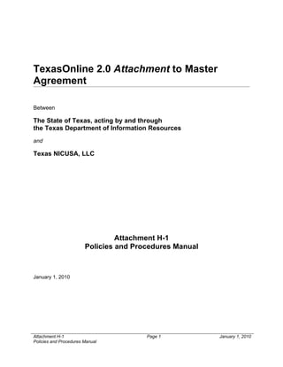 TexasOnline 2.0 Attachment to Master
Agreement

Between

The State of Texas, acting by and through
the Texas Department of Information Resources
and

Texas NICUSA, LLC




                                 Attachment H-1
                        Policies and Procedures Manual



January 1, 2010




Attachment H-1                          Page 1           January 1, 2010
Policies and Procedures Manual
 