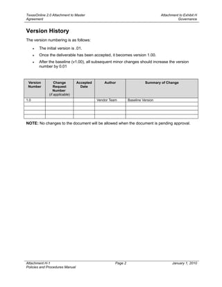 TexasOnline 2.0 Attachment to Master                                               Attachment to Exhibit H
Agreement                                                                                    Governance


Version History
The version numbering is as follows:

      •   The initial version is .01.
      •   Once the deliverable has been accepted, it becomes version 1.00.
      •   After the baseline (v1.00), all subsequent minor changes should increase the version
          number by 0.01



 Version            Change        Accepted       Author                   Summary of Change
 Number             Request         Date
                   Number
                (if applicable)
1.0                                          Vendor Team        Baseline Version




NOTE: No changes to the document will be allowed when the document is pending approval.




Attachment H-1                                         Page 2                             January 1, 2010
Policies and Procedures Manual
 