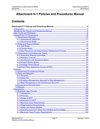TexasOnline 2.0 Attachment to Master                                                                            Attachment to Exhibit H
Agreement                                                                                                                 Governance


        Attachment H-1 Policies and Procedures Manual

Contents
Attachment H-1 Policies and Procedures Manual...................................................................3
  1Introduction............................................................................................................................8
  2Modifying the Policies and Procedures Manual......................................................................8
  3Key Terms and Definitions.....................................................................................................8
  4TexasOnline 2.0 Governance...............................................................................................10
    4.1Governance Approach...................................................................................................10
       4.1.1Governance Objectives...........................................................................................11
       4.1.2Governance Model..................................................................................................11
    4.2Roles and Responsibilities.............................................................................................12
       4.2.1DIR Roles................................................................................................................13
       4.2.2Vendor Roles..........................................................................................................18
       4.2.3Key Personnel and Subcontractor Replacement Process.......................................22
    4.3Governance Committees and Teams............................................................................23
       4.3.1Executive Steering Committee................................................................................23
       4.3.2Advisory Councils....................................................................................................25
       4.3.3Architecture and Standards Board..........................................................................28
       4.3.4Project Review Board..............................................................................................31
       4.3.5Change Control Board.............................................................................................37
       4.3.6Third-Party Application Council (3PAC)...................................................................39
  5Policies.................................................................................................................................40
    5.1Governance Compliance Policies..................................................................................40
    5.2Risks and Mitigation......................................................................................................41
       5.2.1Purpose...................................................................................................................41
       5.2.2Objective.................................................................................................................41
       5.2.3Program Management Approach to Risk Management...........................................41
       5.2.4Risk Management in the Governance Structure......................................................41
    5.3Governance Documentation..........................................................................................45
    5.4Reports..........................................................................................................................45
  6Procedures.........................................................................................................................140
    6.1Business Case Process...............................................................................................140
       6.1.1Introduction...........................................................................................................140
       6.1.2Purpose.................................................................................................................140
       6.1.3Scope of BCP .......................................................................................................140
       6.1.4Exclusions to BCP.................................................................................................141
       6.1.5Business Case Requirements...............................................................................141
       6.1.6Organizational Requirements................................................................................142
       6.1.7Roles and Responsibilities....................................................................................143
       6.1.8Soliciting Input from Other Councils/Boards/Committees......................................145
       6.1.9Business Case Process Requirements.................................................................145


Attachment H-1                                                            Page 3                                          January 1, 2010
Policies and Procedures Manual
 