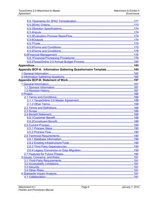 TexasOnline 2.0 Attachment to Master                                                                           Attachment to Exhibit H
Agreement                                                                                                                Governance


      6.5.1Scenarios for 3PAC Consideration........................................................................171
      6.5.2Entry Criteria.........................................................................................................173
      6.5.3Solution Specifications..........................................................................................174
      6.5.4Inputs....................................................................................................................174
      6.5.5Evaluation Process Steps/Flow.............................................................................174
      6.5.6Outputs..................................................................................................................174
      6.5.7Tools.....................................................................................................................175
      6.5.8Terms and Conditions...........................................................................................175
      6.5.9Terms and Conditions...........................................................................................176
    6.6Financial Management................................................................................................176
      6.6.1Financial Processing Procedures..........................................................................176
      6.6.2TexasOnline 2.0 Annual Budget Process..............................................................180
Appendices............................................................................................................................185
Appendix BCP-A: Information Gathering Questionnaire Template..................................185
 1 General Information...........................................................................................................185
 2 Information Gathering Questions.......................................................................................185
Appendix BCP-B: Statement of Work...................................................................................187
 1 General Information...........................................................................................................187
    1.1 Sponsor Information...................................................................................................187
    1.2 Revision History..........................................................................................................187
 2 Project...............................................................................................................................188
    2.1 Terms and Conditions.................................................................................................188
      2.1.1 TexasOnline 2.0 Master Agreement.....................................................................188
      2.1.2 Other Terms.........................................................................................................188
    2.2 Terms and Definitions.................................................................................................188
    2.3 Scope.........................................................................................................................188
    2.4 Benefit Statement.......................................................................................................188
      6.6.1Customer Benefit...................................................................................................189
      6.6.2Constituent Benefit................................................................................................189
    2.5 Current Process..........................................................................................................189
      2.5.1 Process Steps......................................................................................................190
      2.5.2 Process Flow........................................................................................................190
    2.6 Technical Requirements.............................................................................................190
      2.6.1 Database Information...........................................................................................190
      2.6.2 Existing Infrastructure/Tools.................................................................................190
      2.6.3 Third Party Dependencies....................................................................................190
      2.6.4 Legacy Conversion or Data Migration..................................................................190
    2.7 Features for Future Phases........................................................................................190
 3 Issues, Concerns, and Risks.............................................................................................191
    3.1 Third-Party Requirements...........................................................................................191
    3.2 Accessibility Limitations..............................................................................................191
    3.3 Security......................................................................................................................191
    3.4 Other Risks.................................................................................................................191
 4 Statewide Impact Analysis.................................................................................................191
    4.1 Collaboration..............................................................................................................191


Attachment H-1                                                           Page 5                                         January 1, 2010
Policies and Procedures Manual
 