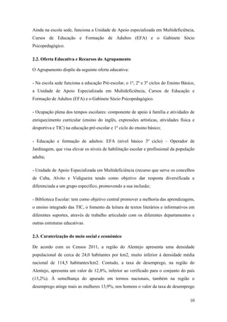 Ainda na escola sede, funciona a Unidade de Apoio especializada em Multideficiência,
Cursos de Educação e Formação de Adultos (EFA) e o Gabinete Sócio
Psicopedagógico.
2.2. Oferta Educativa e Recursos do Agrupamento
O Agrupamento dispõe da seguinte oferta educativa:
- Na escola sede funciona a educação Pré-escolar, o 1º, 2º e 3º ciclos do Ensino Básico,
a Unidade de Apoio Especializada em Multideficiência, Cursos de Educação e
Formação de Adultos (EFA) e o Gabinete Sócio Psicopedagógico.
- Ocupação plena dos tempos escolares: componente de apoio à família e atividades de
enriquecimento curricular (ensino do inglês, expressões artísticas, atividades física e
desportiva e TIC) na educação pré-escolar e 1º ciclo do ensino básico;
- Educação e formação de adultos: EFA (nível básico 3º ciclo) – Operador de
Jardinagem, que visa elevar os níveis de habilitação escolar e profissional da população
adulta;
- Unidade de Apoio Especializada em Multideficiência (recurso que serve os concelhos
de Cuba, Alvito e Vidigueira tendo como objetivo dar resposta diversificada e
diferenciada a um grupo especifico, promovendo a sua inclusão;
- Biblioteca Escolar: tem como objetivo central promover a melhoria das aprendizagens,
o ensino integrado das TIC, o fomento da leitura de textos literários e informativos em
diferentes suportes, através de trabalho articulado com os diferentes departamentos e
outras estruturas educativas.
2.3. Caraterização do meio social e económico
De acordo com os Censos 2011, a região do Alentejo apresenta uma densidade
populacional de cerca de 24,0 habitantes por km2, muito inferior à densidade média
nacional de 114,5 habitantes/km2. Contudo, a taxa de desemprego, na região do
Alentejo, apresenta um valor de 12,8%, inferior ao verificado para o conjunto do país
(13,2%). À semelhança do apurado em termos nacionais, também na região o
desemprego atinge mais as mulheres 13,9%; nos homens o valor da taxa de desemprego
10

 