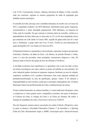 é de 11,9%. Curiosamente, Cartaxo, Alpiarça, Salvaterra de Magos e Cuba, concelho
onde nos inserimos, registam as maiores proporções de saída de população para
trabalhar noutros municípios.
O concelho de Cuba converge com a realidade alentejana, de acordo com os Censos de
2011, a população residente é de 4878 habitantes, distribuídos pelas quatro freguesias,
concentrando-se a maior densidade populacional, 3306 habitantes, na freguesia de
Cuba, sede de concelho. No que concerne à estrutura etária do concelho, verifica-se a
preponderância da faixa etária que se situa entre os 25 e os 64 anos (população ativa),
que aumentou em 3,48, desde os Censos 2001, seguido do grupo etário dos 65 e mais
anos e, finalmente, o grupo etário dos 0 aos 14 anos. Verifica-se uma diminuição do
grupo demográfico 65+ em relação ao Censos de 2011.
O Património histórico e arquitetónico é diversificado e apresenta vestígios dos períodos
Calcolítico, Neolítico, da Idade do Ferro e do Bronze, do período Romano e Árabe,
como é o caso dos povoados, antas necrópoles, monumentos religiosos e vilas. De
destacar ainda os frescos das igrejas de Faro do Alentejo e Vila Ruiva.
A atividade económica mais significativa é a agricultura, mas se por um lado, evoluiu
em termos tecnológicos, por outro, reduziu os postos de trabalho no setor primário. No
setor industrial podem encontrar-se pequenas empresas familiares na área do calçado,
carpintaria, serralharia civil e produtos alimentares, bem como algumas unidades de
produção/transformação na área da panificação, queijos, vinhos. É de salientar a
empregabilidade no setor terciário, sendo que os principais empregadores são: a Câmara
Municipal, Santa Casa da Misericórdia de Cuba e estabelecimentos de ensino.
O traço cultural dominante, na cultura concelhia, é o cante tradicional Alentejano, como
o comprovam os vários grupos corais e etnográficos existentes, dos quais se destacam:
os Ceifeiros de Cuba, os Amigos do Cante e As Flores do Alentejo. De referir, a
intenção de candidatura do cante a Património Cultural da UNESCO.
Nas três freguesias existem catorze associações de caráter Cultural e Desportivo, entre
as quais se destaca a Sociedade Filarmónica Cubense 1º de dezembro e o Sporting
Clube de Cuba. Recentemente surgiu a ADMC (Associação para o Desenvolvimento

11

 