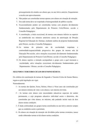 prosseguimento de estudos aos alunos que, no ano letivo anterior, frequentaram
a escola com aproveitamento.
6. Não podem ser constituídas turmas apenas com alunos em situação de retenção.
7. Em cada turma deve ser respeitada a heterogeneidade do público escolar.
8. Excecionalmente podem ser constituídas turmas com projetos devidamente
fundamentados pelo Departamento do Primeiro Ciclo/Diretor, ouvido o
Conselho Pedagógico.
9. A constituição, a título excecional, de turmas com número inferior ou superior
ao estabelecido nos números anteriores carece de autorização da Direção
Regional de Educação do Alentejo, mediante análise de proposta fundamentada
pelo Diretor, ouvido o Conselho Pedagógico.
10. As

turmas

do

primeiro

ano

de

escolaridade

respeitam

a

continuidade/sequencialidade progressiva dos grupos da mesma sala de
Educação Pré-escolar, salvo situações excecionais devidamente fundamentadas
pelo Departamento do Primeiro Ciclo/Diretor, ouvido o Conselho Pedagógico.
11. Os alunos sujeitos a retenção acompanham o grupo com o qual iniciaram a
escolaridade, salvo situações excecionais devidamente fundamentadas pelo
Departamento / Diretor, ouvido o Conselho Pedagógico.
SEGUNDO E TERCEIRO CICLOS DO ENSINO BÁSICO:
Os critérios de constituição de turmas do Segundo e Terceiro Ciclos do Ensino Básico,
regem-se pela legislação em vigor.
Nomeadamente:
1 - As turmas dos Quinto, Sexto, Sétimo, Oitavo e Nono anos são constituídas por
um número mínimo de vinte e seis alunos e um máximo de trinta.
2 - As turmas com alunos com necessidades educativas especiais de caráter
permanente, e cujo programa educativo individual assim o determine, são
constituídas por vinte alunos, no máximo, não podendo incluir mais de dois
alunos nestas condições.
3 - É dada continuidade aos grupos turma constituídos no ano letivo anterior sempre
que as condições assim o permitam.
4 - Os alunos em situação de retenção são divididos pelas turmas existentes, nunca
sendo elaboradas turmas só de alunos nestas condições.
17

 
