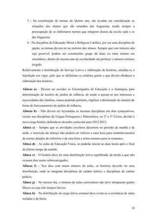 5 - Na constituição de turmas do Quinto ano, são levadas em consideração as
situações dos alunos que são oriundos das freguesias, tendo sempre a
preocupação de se elaborarem turmas que integrem alunos da escola sede e os
das freguesias.
6 - Na disciplina de Educação Moral e Religiosa Católica, por ser uma disciplina de
opção, as turmas devem ter no mínimo dez alunos. Sempre que este número não
seja possível, podem ser constituídos grupo de duas ou mais turmas em
simultâneo, dentro do mesmo ano de escolaridade até perfazer o número mínimo
exigido.
Relativamente à distribuição do Serviço Letivo e elaboração de horários, atendeu-se à
legislação em vigor, pelo que se definiram os critérios gerais a que devem obedecer a
elaboração dos horários.
Alíneas a) – Devem ser ouvidos os Encarregados de Educação e a Autarquia, para
determinação do horário do jardim de infância, de modo a ajustar-se aos interesses e
necessidades das famílias, nunca podendo portanto, implicar a diminuição do número de
horas de funcionamento do jardim de infância;
Alíneas b) – Não devem ser lecionadas as mesmas disciplinas em dias consecutivos,
exceto nas disciplinas de Língua Portuguesa e Matemática, no 2º e 3º Ciclos, devido à
nova carga horário definida no desenho curricular para 2012/2013;
Alínea c) – Sempre que as atividades escolares decorrem no período da manhã e da
tarde, o intervalo do almoço não poderá ser inferior a uma hora para estabelecimentos
de ensino dotados de refeitório e de uma hora e trinta minutos para os restantes;
Alínea d) – As aulas de Educação Física, só poderão iniciar-se duas horas após o final
do último tempo da manhã;
Alínea e) – O horário deve ter uma distribuição letiva equilibrada, de modo a que não
existam dias muito sobrecarregados;
Alíneas f) – Nos dias com maior número de aulas, os horários deverão ter uma
distribuição, onde se integram disciplinas de caráter teórico e disciplinas de caráter
prático;
Alínea g) – No mesmo dia, o número de aulas curriculares não deve ultrapassar quatro
blocos ou seja oito tempos letivos;
Alínea h) – Na distribuição da carga letiva semanal deve evitar-se a existência de aulas
isoladas e de furos;
18

 