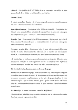 Alínea i) – Nos horários, de 2º e 3º Ciclos, deve ser reservada a quarta-feira de tarde
para realização de atividades no âmbito do Desporto Escolar.
Normas Gerais:
O horário semanal dos docentes é de 35 horas, integrando uma componente letiva e uma
não letiva e desenvolve-se em 5 dias de trabalho:
Educação pré-escolar – Componente letiva (25 horas semanais) + Componente não
letiva (2 horas semanais: 1 hora de trabalho de escola e 1 hora de supervisão pedagógica
na Componente de Apoio à Família) e 8 horas de trabalho individual;
Primeiro Ciclo – Componente letiva (25 horas semanais) + Componente não letiva (2
horas semanais: 90 minutos de apoio ao estudo e 30 minutos de supervisão pedagógica);
e 8 horas de trabalho individual.
Segundo e terceiro ciclos – Componente letiva 22 horas letivas semanais, 2 horas de
trabalho de escola, 10 horas de trabalho individual para os docentes com menos de cem
alunos ou 11 horas de trabalho individual para os docentes com cem ou mais alunos.
- É desejável que os professores acompanhem os alunos ao longo dos diferentes anos,
desde que as condições da escola o permitam e se não se sobrepuser outro objetivo de
natureza pedagógica, indicado pelo Diretor e/ou pelo Conselho Pedagógico;
3.3- Serviço letivo insuficiente para os professores do grupo
Sempre que, em determinado grupo, o serviço letivo não seja suficiente para completar
os horários dos professores do quadro de Agrupamento, o Diretor providencia para que
os mesmos possam ser completados com serviço letivo de grupo disciplinar de ciclo
diferente daquele a que o docente pertence, para o qual o docente possua habilitação
própria, e /ou através da atribuição de tarefas de apoio aos alunos com dificuldades de
aprendizagem.
3.4- Atribuição de turmas com alunos familiares do professor
Não poderão ser atribuídas aos professores, turmas em que se encontrem integrados
familiares seus, nas seguintes condições:

19

 