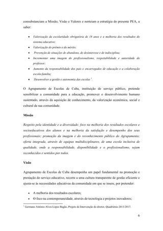 consubstanciam a Missão, Visão e Valores e norteiam a estratégia do presente PEA, a
saber:


Valorização da escolaridade obrigatória de 18 anos e a melhoria dos resultados do
sistema educativo;



Valorização do prémio e do mérito;



Prevenção de situações de abandono, de desinteresse e de indisciplina;



Incrementar uma imagem do profissionalismo, respeitabilidade e autoridade do
professor;



Aumento da responsabilidade dos pais e encarregados de educação e a colaboração
escola-família;



Desenvolver a gestão e autonomia das escolas 1.

O Agrupamento de Escolas de Cuba, instituição de serviço público, pretende
sensibilizar a comunidade para a educação, promover o desenvolvimento humano
sustentado, através da aquisição de conhecimento, da valorização económica, social e
cultural da sua comunidade.
Missão
Respeito pela identidade e a diversidade; foco na melhoria dos resultados escolares e
socioeducativos dos alunos e na melhoria da satisfação e desempenho dos seus
profissionais; promoção da imagem e do reconhecimento público do Agrupamento;
oferta integrada, através de equipas multidisciplinares, de uma escola inclusiva de
qualidade, onde a responsabilidade, disponibilidade e o profissionalismo, sejam
reconhecidos e sentidos por todos.
Visão
Agrupamento de Escolas de Cuba desempenha um papel fundamental na promoção e
prestação do serviço educativo, recorre a uma cultura transparente de gestão eficiente e
ajusta-se às necessidades educativas da comunidade em que se insere, por pretender:


1

A melhoria dos resultados escolares;
O foco na contemporaneidade, através de tecnologia e projetos inovadores;

Germano António Alves Lopes Bagão, Projeto de Intervenção do diretor, Quadriénio 2013/2017.

6

 