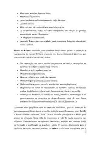 

O estímulo ao debate de novas ideias;



O trabalho colaborativo;



A motivação dos profissionais docentes e não docentes;



A autoavaliação;



O incentivo da internacionalização através de projetos;



A sustentabilidade, agindo de forma transparente, em relação às questões
educacionais, sociais e financeiras;




A integração na comunidade;
A criação de parcerias, com entidades locais e regionais, de âmbito educacional,
social e cultural.

Quanto aos Valores, entendidos como princípios desejáveis que guiam a organização, o
Agrupamento de Escolas de Cuba, orienta-se pelo desenvolvimento de processos que
conduzam à excelência institucional, através:


Da cooperação com outras escolas/agrupamentos nacionais e estrangeiras na
realização dos objetivos educativos e culturais;



Da valorização do papel das parcerias;



Da autonomia organizacional;



Do rigor e eficiência na gestão dos recursos;



Do respeito pela diferença dignidade humana;



Da harmonização entre a inovação tecnológica e a educação prestada;



Da promoção da cultura do conhecimento, da excelência técnica e da melhoria
gradual dos indicadores educacionais da comunidade educativa abrangida;



Promoção de mudanças, na atitude dos alunos, perante as aprendizagens e os
comportamentos na perspetiva do desenvolvimento pleno de uma futura
cidadania em todas suas componentes (social, familiar, económica…).

Assumidos estes propósitos, quer no exercício profissional, quer na promoção de
comunidades aprendentes, deseja-se também estimular a aprendizagem ao longo da vida
e formar cidadãos autónomos, éticos, críticos, criativos, participativos e hábeis para
intervir na sociedade. Nesta linha de pensamento, a visão de escola assume-se nas
diferentes faixas etárias que a frequentam, contribuindo, também, para elevar os níveis
de formação e qualificação da população adulta. O sucesso, determinante para a
qualidade da escola, interseta o conjunto de Valores conducentes à excelência, que a
7

 