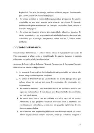 Regional de Educação do Alentejo, mediante análise de proposta fundamentada
pelo Diretor, ouvido o Conselho Pedagógico;
6- As turmas respeitam a continuidade/sequencialidade progressiva dos grupos
constituídos no ano letivo anterior, salvo situações excecionais devidamente
fundamentadas pelo Departamento da Educação Pré-escolar/Diretor, ouvido o
Conselho Pedagógico;
7- As turmas que integrem crianças com necessidades educativas especiais de
caráter permanente, e cujo programa educativo individual assim o determine, são
constituídas por 20 crianças, não podendo incluir mais de 2 crianças nestas
condições.
1º CICLO DO ENSINO BÁSICO
Na constituição de turmas do 1º Ciclo do Ensino Básico do Agrupamento de Escolas de
Cuba prevalecem a eficaz gestão e rentabilização de recursos humanos e materiais
existentes e o respeito pela legislação em vigor.
As turmas do Primeiro Ciclo do Ensino Básico do Agrupamento de Escolas de Cuba são
constituídas em reunião de Departamento.
1. As turmas do Primeiro Ciclo do Ensino Básico são constituídas por vinte e seis
alunos, não podendo ultrapassar este limite.
2. As turmas do Primeiro Ciclo do Ensino Básico, nas escolas de lugar único que
incluam alunos de mais de dois anos de escolaridade, são constituídas por
dezoito alunos.
3. As turmas do Primeiro Ciclo do Ensino Básico, nas escolas de mais de um
lugar, que incluam alunos de mais de dois anos de escolaridade, são constituídas
por vinte e dois alunos.
4. As turmas com alunos com necessidades educativas especiais de caráter
permanente, e cujo programa educativo individual assim o determine, são
constituídas por vinte alunos, no máximo, não podendo incluir mais de dois
alunos nestas condições.
5. As turmas dos anos sequenciais podem funcionar com um número de alunos
inferior ao previsto nos números anteriores, desde que se trate de assegurar o

16

 