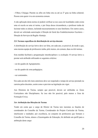 - Filhos; Cônjuge; Parente ou afim em linha reta ou até ao 2º grau na linha colateral;
Pessoa com quem viva em economia comum.
A não aplicação desta norma só poderá verificar-se nos casos de localidades onde exista
uma só escola ou uma só turma, e por força dessa circunstância, o professor tenha de
lecionar todos os alunos, incluindo necessariamente os seus familiares. Em outros casos,
deverá ser solicitada autorização à Direção de Geral dos Estabelecimentos Escolares –
Direção de Serviços da Região Alentejo.
3.5- Normas específicas de distribuição de serviço docente
A distribuição do serviço letivo deve ser feita, em cada ano, se possível, de modo a que,
uma mesma equipa de professores tenha, pelo menos, em comum, duas ou três turmas.
Esta medida facilitará a programação interdisciplinar e a avaliação. O serviço letivo a
prestar será atribuído utilizando os seguintes critérios:
- ser do quadro de Agrupamento;
- ser do quadro de zona pedagógica;
- ser contratados.
Em cada um dos três itens anteriores deve ser respeitado o tempo de serviço prestado na
carreira pelos docentes, assim como o previsto na legislação em vigor.
Aos Diretores de Turma, sempre que possível, devem ser atribuídas as Áreas
Curriculares não Disciplinares. Se isso não for possível, pelo menos a Área de
Formação Cívica.
3.6- Atribuição das Direções de Turma
Tendo em conta que o cargo de Diretor de Turma tem inerentes as funções de
coordenador do Conselho de Turma, Coordenador do Projeto Curricular de Turma,
interlocutor e mediador, por excelência, no conjunto de professores que formam o
Conselho de Turma, alunos e Encarregados de Educação, foi definido um perfil para a
atribuição deste cargo:

20

 