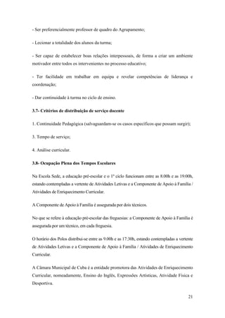 - Ser preferencialmente professor de quadro do Agrupamento;
- Lecionar a totalidade dos alunos da turma;
- Ser capaz de estabelecer boas relações interpessoais, de forma a criar um ambiente
motivador entre todos os intervenientes no processo educativo;
- Ter facilidade em trabalhar em equipa e revelar competências de liderança e
coordenação;
- Dar continuidade à turma no ciclo de ensino.
3.7- Critérios de distribuição de serviço docente
1. Continuidade Pedagógica (salvaguardam-se os casos específicos que possam surgir);
3. Tempo de serviço;
4. Análise curricular.
3.8- Ocupação Plena dos Tempos Escolares
Na Escola Sede, a educação pré-escolar e o 1º ciclo funcionam entre as 8.00h e as 19:00h,
estando contempladas a vertente de Atividades Letivas e a Componente de Apoio à Família /
Atividades de Enriquecimento Curricular.
A Componente de Apoio à Família é assegurada por dois técnicos.
No que se refere à educação pré-escolar das freguesias: a Componente de Apoio à Família é
assegurada por um técnico, em cada freguesia.
O horário dos Polos distribui-se entre as 9.00h e as 17:30h, estando contempladas a vertente
de Atividades Letivas e a Componente de Apoio à Família / Atividades de Enriquecimento
Curricular.
A Câmara Municipal de Cuba é a entidade promotora das Atividades de Enriquecimento
Curricular, nomeadamente, Ensino do Inglês, Expressões Artísticas, Atividade Física e
Desportiva.
21

 
