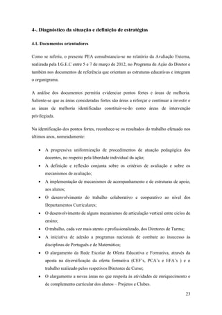 4-. Diagnóstico da situação e definição de estratégias
4.1. Documentos orientadores
Como se referiu, o presente PEA consubstancia-se no relatório da Avaliação Externa,
realizada pela I.G.E.C entre 5 e 7 de março de 2012, no Programa de Ação do Diretor e
também nos documentos de referência que orientam as estruturas educativas e integram
o organigrama.
A análise dos documentos permitiu evidenciar pontos fortes e áreas de melhoria.
Saliente-se que as áreas consideradas fortes são áreas a reforçar e continuar a investir e
as áreas de melhoria identificadas constituir-se-ão como áreas de intervenção
privilegiada.
Na identificação dos pontos fortes, reconhece-se os resultados do trabalho efetuado nos
últimos anos, nomeadamente:


A progressiva uniformização de procedimentos de atuação pedagógica dos
docentes, no respeito pela liberdade individual da ação;



A definição e reflexão conjunta sobre os critérios de avaliação e sobre os
mecanismos de avaliação;



A implementação de mecanismos de acompanhamento e de estruturas de apoio,
aos alunos;



O desenvolvimento do trabalho colaborativo e cooperativo ao nível dos
Departamentos Curriculares;



O desenvolvimento de alguns mecanismos de articulação vertical entre ciclos de
ensino;



O trabalho, cada vez mais atento e profissionalizado, dos Diretores de Turma;



A iniciativa de adesão a programas nacionais de combate ao insucesso às
disciplinas de Português e de Matemática;



O alargamento da Rede Escolar de Oferta Educativa e Formativa, através da
aposta na diversificação da oferta formativa (CEF’s, PCA’s e EFA’s ) e o
trabalho realizado pelos respetivos Diretores de Curso;



O alargamento a novas áreas no que respeita às atividades de enriquecimento e
de complemento curricular dos alunos – Projetos e Clubes.
23

 
