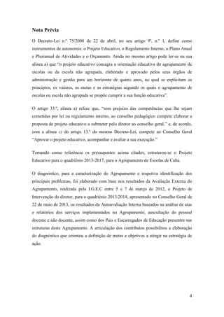 Nota Prévia
O Decreto-Lei n.º 75/2008 de 22 de abril, no seu artigo 9º, n.º 1, define como
instrumentos de autonomia: o Projeto Educativo, o Regulamento Interno, o Plano Anual
e Plurianual de Atividades e o Orçamento. Ainda no mesmo artigo pode ler-se na sua
alínea a) que “o projeto educativo consagra a orientação educativa do agrupamento de
escolas ou da escola não agrupada, elaborado e aprovado pelos seus órgãos de
administração e gestão para um horizonte de quatro anos, no qual se explicitam os
princípios, os valores, as metas e as estratégias segundo os quais o agrupamento de
escolas ou escola não agrupada se propõe cumprir a sua função educativa”.
O artigo 33.º, alínea a) refere que, “sem prejuízo das competências que lhe sejam
cometidas por lei ou regulamento interno, ao conselho pedagógico compete elaborar a
proposta de projeto educativo a submeter pelo diretor ao conselho geral.” e, de acordo,
com a alínea c) do artigo 13.º do mesmo Decreto-Lei, compete ao Conselho Geral
“Aprovar o projeto educativo, acompanhar e avaliar a sua execução.”
Tomando como referência os pressupostos acima citados, estruturou-se o Projeto
Educativo para o quadriénio 2013-2017, para o Agrupamento de Escolas de Cuba.
O diagnóstico, para a caracterização do Agrupamento e respetiva identificação dos
principais problemas, foi elaborado com base nos resultados da Avaliação Externa do
Agrupamento, realizada pela I.G.E.C entre 5 e 7 de março de 2012, o Projeto de
Intervenção do diretor, para o quadriénio 2013/2014, apresentado no Conselho Geral de
22 de maio de 2013, os resultados da Autoavaliação Interna baseados na análise de atas
e relatórios dos serviços implementados no Agrupamento, auscultação do pessoal
docente e não docente, assim como dos Pais e Encarregados de Educação presentes nas
estruturas deste Agrupamento. A articulação dos contributos possibilitou a elaboração
do diagnóstico que orientou a definição de metas e objetivos a atingir na estratégia de
ação.

4

 