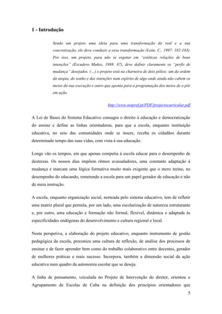 1 - Introdução
Sendo um projeto uma ideia para uma transformação do real e a sua
concretização, ele deve conduzir a essa transformação (Leite, C., 1997: 182-183).
Por isso, um projeto, para não se esgotar em “estéticas relações de boas
intenções” (Escudero Muñoz, 1988: 87), deve definir claramente os “perfis de
mudança” desejados. (…) o projeto está na charneira de dois pólios: um da ordem
da utopia, do sonho e das intenções num espírito de algo onde ainda não cabem os
meios da sua execução e outro que aponta para a programação dos meios de o pôr
em ação.
http://www.netprof.pt/PDF/projectocurricular.pdf

A Lei de Bases do Sistema Educativo consagra o direito à educação e democratização
do ensino e define as linhas orientadoras, para que a escola, enquanto instituição
educativa, no seio das comunidades onde se insere, receba os cidadãos durante
determinado tempo das suas vidas, com vista à sua educação.
Longe vão os tempos, em que apenas competia à escola educar para o desempenho de
destrezas. Os nossos dias impõem ritmos avassaladores, uma constante adaptação à
mudança e marcam uma lógica formativa muito mais exigente que o mero treino, no
desempenho do educando, remetendo a escola para um papel gerador de educação e não
de mera instrução.
A escola, enquanto organização social, norteada pelo sistema educativo, tem de refletir
uma matriz plural que permita, por um lado, uma escolarização de natureza estruturante
e, por outro, uma educação e formação não formal, flexível, dinâmica e adaptada às
especificidades endógenas do desenvolvimento e cultura regional e local.
Nesta perspetiva, a elaboração do projeto educativo, enquanto instrumento de gestão
pedagógica da escola, preconiza uma cultura de reflexão, de análise dos processos de
ensinar e de fazer aprender bem como do trabalho colaborativo entre docentes, gerador
de melhores práticas e mais sucesso. Incorpora, também a dimensão social da ação
educativa num quadro da autonomia escolar que se deseja.
A linha de pensamento, veiculada no Projeto de Intervenção do diretor, orientou o
Agrupamento de Escolas de Cuba na definição dos princípios orientadores que
5

 