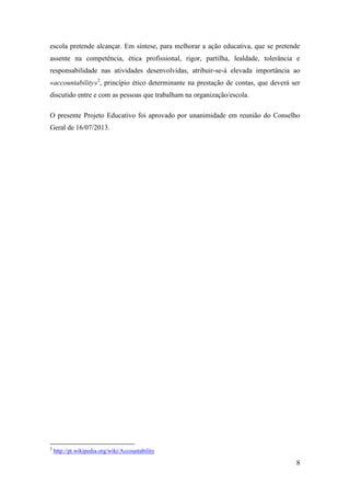 escola pretende alcançar. Em síntese, para melhorar a ação educativa, que se pretende
assente na competência, ética profissional, rigor, partilha, lealdade, tolerância e
responsabilidade nas atividades desenvolvidas, atribuir-se-á elevada importância ao
«accountability»2, princípio ético determinante na prestação de contas, que deverá ser
discutido entre e com as pessoas que trabalham na organização/escola.
O presente Projeto Educativo foi aprovado por unanimidade em reunião do Conselho
Geral de 16/07/2013.

2

http://pt.wikipedia.org/wiki/Accountability

8

 