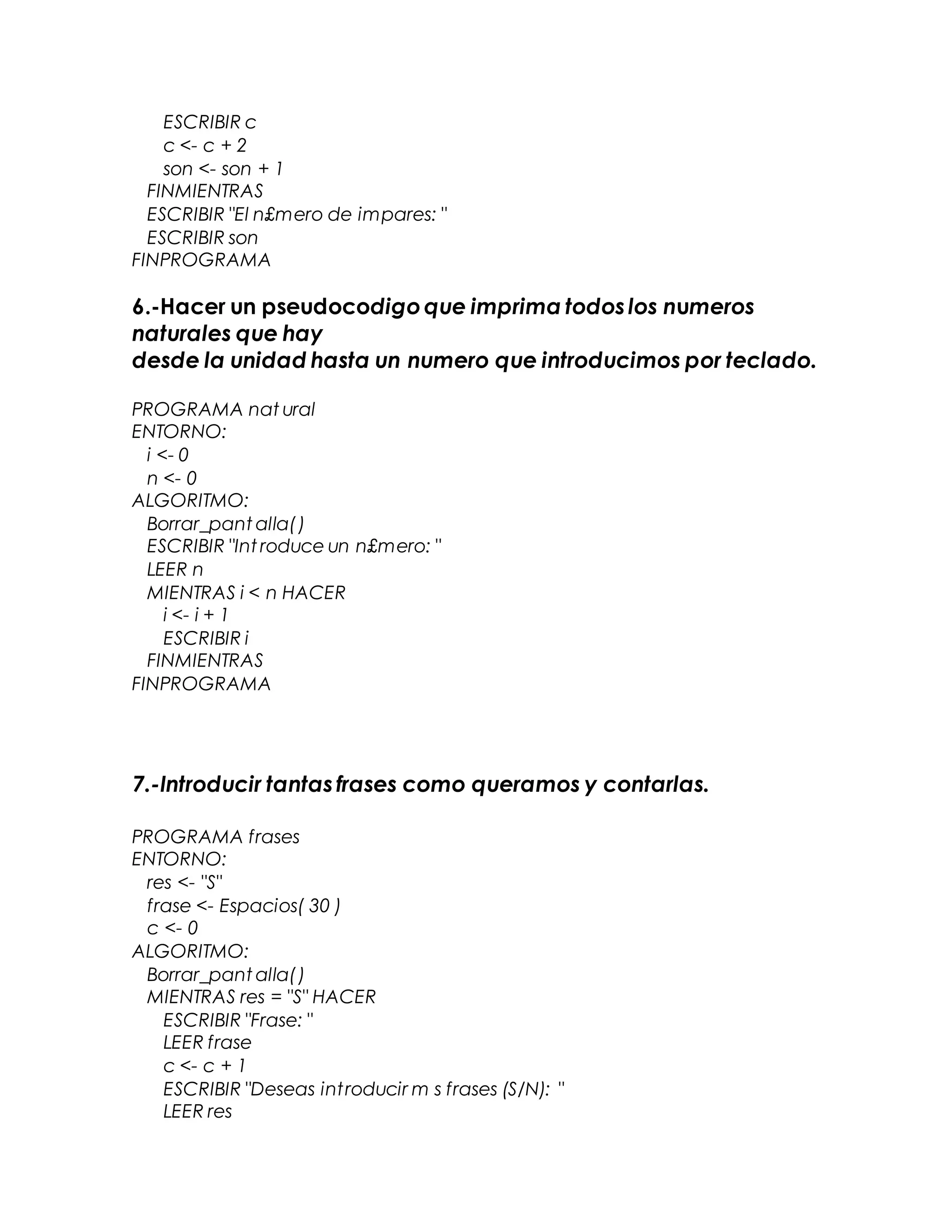 ESCRIBIR c
c <- c + 2
son <- son + 1
FINMIENTRAS
ESCRIBIR "El n£mero de impares: "
ESCRIBIR son
FINPROGRAMA
6.-Hacer un pseudocodigoque imprima todoslos numeros
naturales que hay
desde la unidad hasta un numero que introducimos por teclado.
PROGRAMA nat ural
ENTORNO:
i <- 0
n <- 0
ALGORITMO:
Borrar_pant alla()
ESCRIBIR "Int roduce un n£mero: "
LEER n
MIENTRAS i < n HACER
i <- i + 1
ESCRIBIR i
FINMIENTRAS
FINPROGRAMA
7.-Introducir tantasfrases como queramos y contarlas.
PROGRAMA frases
ENTORNO:
res <- "S"
frase <- Espacios( 30 )
c <- 0
ALGORITMO:
Borrar_pant alla()
MIENTRAS res = "S" HACER
ESCRIBIR "Frase: "
LEER frase
c <- c + 1
ESCRIBIR "Deseas introducir m s frases (S/N): "
LEER res
 
