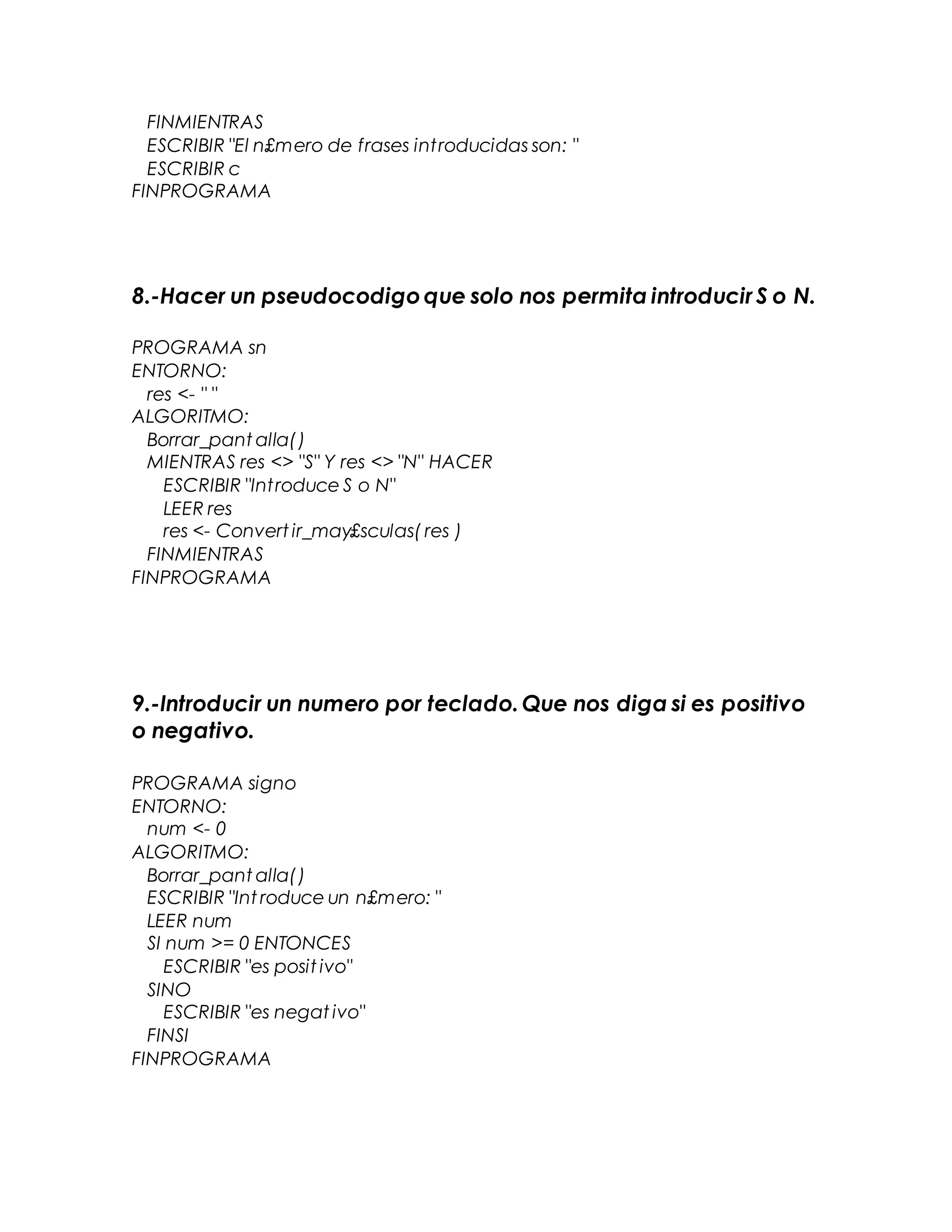 FINMIENTRAS
ESCRIBIR "El n£mero de frases introducidas son: "
ESCRIBIR c
FINPROGRAMA
8.-Hacer un pseudocodigoque solo nos permita introducir S o N.
PROGRAMA sn
ENTORNO:
res <- " "
ALGORITMO:
Borrar_pant alla()
MIENTRAS res <> "S" Y res <> "N" HACER
ESCRIBIR "Introduce S o N"
LEER res
res <- Convert ir_may£sculas( res )
FINMIENTRAS
FINPROGRAMA
9.-Introducir un numero por teclado.Que nos diga si es positivo
o negativo.
PROGRAMA signo
ENTORNO:
num <- 0
ALGORITMO:
Borrar_pant alla()
ESCRIBIR "Int roduce un n£mero: "
LEER num
SI num >= 0 ENTONCES
ESCRIBIR "es posit ivo"
SINO
ESCRIBIR "es negat ivo"
FINSI
FINPROGRAMA
 