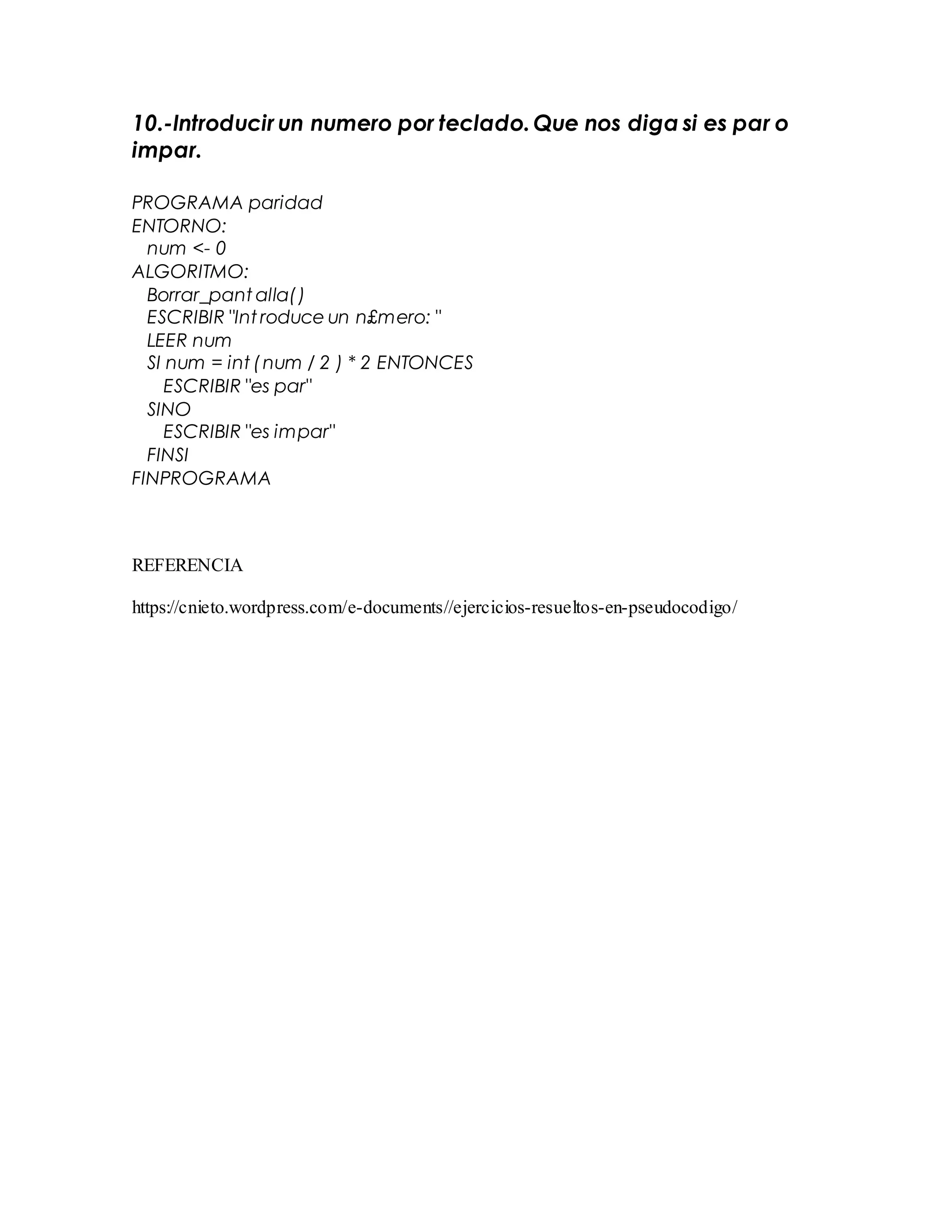 10.-Introducir un numero por teclado.Que nos diga si es par o
impar.
PROGRAMA paridad
ENTORNO:
num <- 0
ALGORITMO:
Borrar_pant alla()
ESCRIBIR "Int roduce un n£mero: "
LEER num
SI num = int (num / 2 ) * 2 ENTONCES
ESCRIBIR "es par"
SINO
ESCRIBIR "es impar"
FINSI
FINPROGRAMA
REFERENCIA
https://cnieto.wordpress.com/e-documents//ejercicios-resueltos-en-pseudocodigo/
 