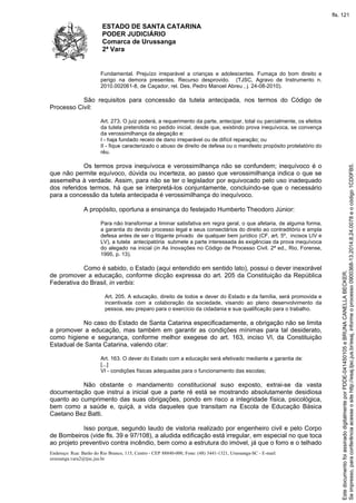 ESTADO DE SANTA CATARINA 
PODER JUDICIÁRIO 
Comarca de Urussanga 
2ª Vara 
Fundamental. Prejuízo irreparável a crianças e adolescentes. Fumaça do bom direito e 
perigo na demora presentes. Recurso desprovido. (TJSC, Agravo de Instrumento n. 
2010.002061-8, de Caçador, rel. Des. Pedro Manoel Abreu , j. 24-08-2010). 
São requisitos para concessão da tutela antecipada, nos termos do Código de 
Processo Civil: 
Art. 273. O juiz poderá, a requerimento da parte, antecipar, total ou parcialmente, os efeitos 
da tutela pretendida no pedido inicial, desde que, existindo prova inequívoca, se convença 
da verossimilhança da alegação e: 
I - haja fundado receio de dano irreparável ou de difícil reparação; ou 
II - fique caracterizado o abuso de direito de defesa ou o manifesto propósito protelatório do 
réu. 
Os termos prova inequívoca e verossimilhança não se confundem; inequívoco é o 
que não permite equívoco, dúvida ou incerteza, ao passo que verossimilhança indica o que se 
assemelha à verdade. Assim, para não se ter o legislador por equivocado pelo uso inadequado 
dos referidos termos, há que se interpretá-los conjuntamente, concluindo-se que o necessário 
para a concessão da tutela antecipada é verossimilhança do inequívoco. 
A propósito, oportuna a ensinança do festejado Humberto Theodoro Júnior: 
Para não transformar a liminar satisfativa em regra geral, o que afetaria, de alguma forma, 
a garantia do devido processo legal e seus consectários do direito ao contraditório e ampla 
defesa antes de ser o litigante privado de qualquer bem jurídico (CF, art. 5º, incisos LIV e 
LV), a tutela antecipatória submete a parte interessada às exigências da prova inequívoca 
do alegado na inicial (in As Inovações no Código de Processo Civil. 2ª ed., Rio, Forense, 
1995, p. 13). 
Como é sabido, o Estado (aqui entendido em sentido lato), possui o dever inexorável 
de promover a educação, conforme dicção expressa do art. 205 da Constituição da República 
Federativa do Brasil, in verbis: 
Art. 205. A educação, direito de todos e dever do Estado e da família, será promovida e 
incentivada com a colaboração da sociedade, visando ao pleno desenvolvimento da 
pessoa, seu preparo para o exercício da cidadania e sua qualificação para o trabalho. 
No caso do Estado de Santa Catarina especificadamente, a obrigação não se limita 
a promover a educação, mas também em garantir as condições mínimas para tal desiderato, 
como higiene e segurança, conforme melhor exegese do art. 163, inciso VI, da Constituição 
Estadual de Santa Catarina, valendo citar: 
Art. 163. O dever do Estado com a educação será efetivado mediante a garantia de: 
[...] 
VI - condições físicas adequadas para o funcionamento das escolas; 
Não obstante o mandamento constitucional suso exposto, extrai-se da vasta 
documentação que instrui a inicial que a parte ré está se mostrando absolutamente desidiosa 
quanto ao cumprimento das suas obrigações, pondo em risco a integridade física, psicológica, 
bem como a saúde e, quiçá, a vida daqueles que transitam na Escola de Educação Básica 
Caetano Bez Batti. 
Isso porque, segundo laudo de vistoria realizado por engenheiro civil e pelo Corpo 
de Bombeiros (vide fls. 39 e 97/108), a aludida edificação está irregular, em especial no que toca 
ao projeto preventivo contra incêndio, bem como a estrutura do imóvel, já que o forro e o telhado 
Endereço: Rua: Barão do Rio Branco, 115, Centro - CEP 88840-000, Fone: (48) 3441-1321, Urussanga-SC - E-mail: 
urussanga.vara2@tjsc.jus.br 
fls. 121 
Se impresso, para conferência acesse o site http://esaj.tjsc.jus.br/esaj, informe o processo 0900368-13.2014.8.24.0078 e o código 1CD0FB5. 
Este documento foi assinado digitalmente por PDDE-041450105 e BRUNA CANELLA BECKER. 
 