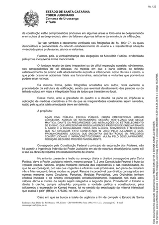 ESTADO DE SANTA CATARINA 
PODER JUDICIÁRIO 
Comarca de Urussanga 
2ª Vara 
da construção estão comprometidos (inclusive em algumas áreas o forro está se desprendendo 
e em outras já se desprendeu), além de faltarem algumas telhas e da existência de infiltrações. 
Tal fato também é claramente verificado nas fotografias de fls. 100/107, as quais 
demonstram a precariedade do referido estabelecimento de ensino e a insustentável situação 
vivenciada pelos professores, alunos e visitantes. 
Patente, pois, a verossimilhança das alegações do Ministério Público, evidenciada 
pela prova inequívoca acima mencionada. 
O fundado receio de dano irreparável ou de difícil reparação consiste, obviamente, 
nas consequências de tal descaso, na medida em que a parte elétrica do referido 
estabelecimento de ensino está absolutamente exposta a intempéries, como chuvas e ventos, o 
que pode ocasionar acidentes fatais aos funcionários, estudantes e visitantes que porventura 
podem estar no local. 
Da mesma forma, pelas fotografias acostadas aos autos, resta evidente a 
precariedade da estrutura da edificação, sendo que eventual desabamento das paredes ou do 
telhado coloca em risco a integridade física de todos que transitam no local. 
Desse modo, ante a gravidade do quadro e a desídia da parte ré, impõe-se a 
aplicação de medidas coercitivas a fim de que as irregularidades constatadas sejam sanadas, 
razão pela qual a tutela antecipada deve ser deferida. 
A propósito: 
AÇÃO CIVIL PÚBLICA. ESCOLA PÚBLICA. OBRAS EMERGENCIAIS. LIMINAR 
CONCEDIDA. AGRAVO DE INSTRUMENTO. DECISÃO HOSTILIZADA QUE SEGUE 
MANTIDA, DIANTE DA PRECARIEDADE DAS INSTALAÇÕES DO ESTABELECIMENTO 
DE ENSINO, QUE APRESENTAM IRREGULARIDADES PASSÍVEIS DE ENSEJAR DANOS 
À SAÚDE E À INCOLUMIDADE FÍSICA DOS ALUNOS, SERVIDORES E TERCEIROS 
QUE ALI CIRCULAM. FATO CONSTATADO IN LOCO PELO JULGADOR A QUO. 
PRONUNCIAMENTO JUDICIAL QUE ENCONTRA SUSTENTÁCULO EM PRECEITOS 
CONSTITUCIONAIS E INFRACONSTITUCIONAIS. MULTA PELO DESCUMPRIMENTO. 
REDUÇÃO. RECURSO PROVIDO PARCIALMENTE. 
Consagrado pela Constituição Federal o princípio da separação dos Poderes, não 
há admitir a ingerência indevida do Poder Judiciário em ato de natureza discricionária, como sói 
o são as obras de reparos em estabelecimento de ensino. 
No entanto, presente a lesão ou ameaça direta a direitos consagrados pela Carta 
Política, deve o Poder Judiciário intervir, mesmo porque "[...] uma Constituição Federal é fruto da 
vontade política nacional, erigida mediante consulta das expectativas e das possibilidades do 
que se vai consagrar, por isso que cogentes e eficazes suas promessas, sob pena de restarem 
vãs e frias enquanto letras mortas no papel. Ressoa inconcebível que direitos consagrados em 
normas menores como Circulares, Portarias, Medidas Provisórias, Leis Ordinárias tenham 
eficácia imediata e os direitos consagrados constitucionalmente, inspirados nos mais altos 
valores éticos e morais da nação sejam relegados a segundo plano. Prometendo o Estado o 
direito à creche, cumpre adimpli-lo, porquanto a vontade política e constitucional, para 
utilizarmos a expressão de Konrad Hesse, foi no sentido da erradicação da miséria intelectual 
que assola o país" (REsp n. 575280, rel. Min. Luiz Fux). 
Caso em que se busca a tutela de urgência a fim de compelir o Estado de Santa 
Endereço: Rua: Barão do Rio Branco, 115, Centro - CEP 88840-000, Fone: (48) 3441-1321, Urussanga-SC - E-mail: 
urussanga.vara2@tjsc.jus.br 
fls. 122 
Se impresso, para conferência acesse o site http://esaj.tjsc.jus.br/esaj, informe o processo 0900368-13.2014.8.24.0078 e o código 1CD0FB5. 
Este documento foi assinado digitalmente por PDDE-041450105 e BRUNA CANELLA BECKER. 
 
