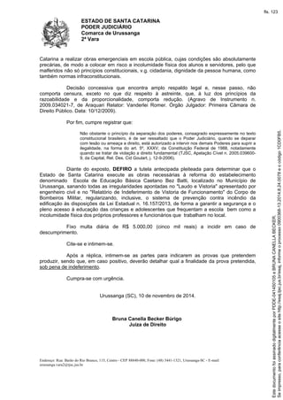 ESTADO DE SANTA CATARINA 
PODER JUDICIÁRIO 
Comarca de Urussanga 
2ª Vara 
Catarina a realizar obras emergenciais em escola pública, cujas condições são absolutamente 
precárias, de modo a colocar em risco a incolumidade física dos alunos e servidores, pelo que 
malferidos não só princípios constitucionais, v.g. cidadania, dignidade da pessoa humana, como 
também normas infraconstitucionais. 
Decisão concessiva que encontra amplo respaldo legal e, nesse passo, não 
comporta censura, exceto no que diz respeito à astreinte, que, à luz dos princípios da 
razoabilidade e da proporcionalidade, comporta redução. (Agravo de Instrumento n. 
2009.034021-7, de Araquari Relator: Vanderlei Romer. Órgão Julgador: Primeira Câmara de 
Direito Público. Data: 10/12/2009). 
Por fim, cumpre registrar que: 
Não obstante o princípio da separação dos poderes, consagrado expressamente no texto 
constitucional brasileiro, é de ser ressaltado que o Poder Judiciário, quando se deparar 
com lesão ou ameaça a direito, está autorizado a intervir nos demais Poderes para suprir a 
ilegalidade, na forma do art. 5º, XXXV, da Constituição Federal de 1988, notadamente 
quando se tratar de violação a direito fundamental (TJSC, Apelação Cível n. 2005.039600- 
9, da Capital, Rel. Des. Cid Goulart, j. 12-9-2006). 
Diante do exposto, DEFIRO a tutela antecipada pleiteada para determinar que o 
Estado de Santa Catarina execute as obras necessárias à reforma do estabelecimento 
denominado Escola de Educação Básica Caetano Bez Batti, localizado no Município de 
Urussanga, sanando todas as irregularidades apontadas no "Laudo e Vistoria" apresentado por 
engenheiro civil e no "Relatório de Indeferimento de Vistoria de Funcionamento" do Corpo de 
Bombeiros Militar, regularizando, inclusive, o sistema de prevenção contra incêndio da 
edificação às disposições da Lei Estadual n. 16.157/2013, de forma a garantir a segurança e o 
pleno acesso à educação das crianças e adolescentes que frequentam a escola bem como a 
incolumidade física dos próprios professores e funcionários que trabalham no local. 
Fixo multa diária de R$ 5.000,00 (cinco mil reais) a incidir em caso de 
descumprimento. 
Cite-se e intimem-se. 
Após a réplica, intimem-se as partes para indicarem as provas que pretendem 
produzir, sendo que, em caso positivo, deverão detalhar qual a finalidade da prova pretendida, 
sob pena de indeferimento. 
Cumpra-se com urgência. 
Urussanga (SC), 10 de novembro de 2014. 
Bruna Canella Becker Búrigo 
Juíza de Direito 
Endereço: Rua: Barão do Rio Branco, 115, Centro - CEP 88840-000, Fone: (48) 3441-1321, Urussanga-SC - E-mail: 
urussanga.vara2@tjsc.jus.br 
fls. 123 
Se impresso, para conferência acesse o site http://esaj.tjsc.jus.br/esaj, informe o processo 0900368-13.2014.8.24.0078 e o código 1CD0FB5. 
Este documento foi assinado digitalmente por PDDE-041450105 e BRUNA CANELLA BECKER. 
