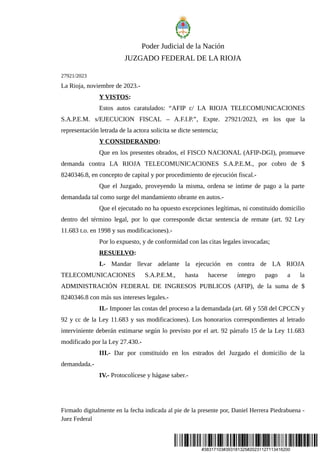 #38317103#393181325#20231127113416200
Poder Judicial de la Nación
JUZGADO FEDERAL DE LA RIOJA
27921/2023
La Rioja, noviembre de 2023.-
Y VISTOS:
Estos autos caratulados: “AFIP c/ LA RIOJA TELECOMUNICACIONES
S.A.P.E.M. s/EJECUCION FISCAL – A.F.I.P.”, Expte. 27921/2023, en los que la
representación letrada de la actora solicita se dicte sentencia;
Y CONSIDERANDO:
Que en los presentes obrados, el FISCO NACIONAL (AFIP-DGI), promueve
demanda contra LA RIOJA TELECOMUNICACIONES S.A.P.E.M., por cobro de $
8240346.8, en concepto de capital y por procedimiento de ejecución fiscal.-
Que el Juzgado, proveyendo la misma, ordena se intime de pago a la parte
demandada tal como surge del mandamiento obrante en autos.-
Que el ejecutado no ha opuesto excepciones legítimas, ni constituido domicilio
dentro del término legal, por lo que corresponde dictar sentencia de remate (art. 92 Ley
11.683 t.o. en 1998 y sus modificaciones).-
Por lo expuesto, y de conformidad con las citas legales invocadas;
RESUELVO:
I.- Mandar llevar adelante la ejecución en contra de LA RIOJA
TELECOMUNICACIONES S.A.P.E.M., hasta hacerse íntegro pago a la
ADMINISTRACIÓN FEDERAL DE INGRESOS PUBLICOS (AFIP), de la suma de $
8240346.8 con más sus intereses legales.-
II.- Imponer las costas del proceso a la demandada (art. 68 y 558 del CPCCN y
92 y cc de la Ley 11.683 y sus modificaciones). Los honorarios correspondientes al letrado
interviniente deberán estimarse según lo previsto por el art. 92 párrafo 15 de la Ley 11.683
modificado por la Ley 27.430.-
III.- Dar por constituido en los estrados del Juzgado el domicilio de la
demandada.-
IV.- Protocolícese y hágase saber.-
Firmado digitalmente en la fecha indicada al pie de la presente por, Daniel Herrera Piedrabuena -
Juez Federal
 