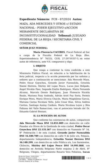Expediente Número: FCB - 87/2024 Autos:
MAZA, ADA MERCEDES Y OTROS c/ ESTADO
NACIONAL - PODER EJECUTIVO s/ACCION
MERAMENTE DECLARATIVA DE
INCONSTITUCIONALIDAD Tribunal: JUZGADO
FEDERAL DE LA RIOJA / SECRETARIA CIVIL Y
COMERCIAL
SEÑOR JUEZ FEDERAL:
María Florencia CACERES, Fiscal Federal ad hoc
a cargo de la Fiscalía Federal de La Rioja (Res.
Superintendencia N° 76/23), CUIL 27-29710357-5, en estos
autos de referencia, ante V
.S. comparezco y digo:
I. OBJETO
Que vengo a contestar la vista conferida a este
Ministerio Público Fiscal, en relación a la habilitación de la
feria judicial, respecto a la acción promovida por las señoras y
señores que a continuación se mencionan: Ada Mercede Maza,
Pedro Oscar Goyochea, Gerardo Javier Fuenzalida, Griselda
Noemí Herrera, Shirley del Lujan Pesce, Lucas Jose Delgado,
Ángel Nicolás Páez, Segundo Emilio Rodríguez, María Fernanda
Alcaraz, Marcelo Oreste Rodríguez, Juan Florencio Nicolás
Bazán, Mariana Fany Andrada, Adrián Ariel Puy Soria, Fermín
Enrique Mora, Maria Elvecia Chacón, Maria Magdalena Garcia,
Mariana Carina Nicolaza Tello, Julio Cesar Díaz, Silvia Andrea
Carrizo, Santiago Azulay Cordero, Maria Nicolasa Leyes y Rita
Fabiana del Valle Ramaccioni, con el patrocinio letrado del Dr.
Eduardo Gabriel Bestani.
II. LA PETICIÓN DE AUTOS
Que conforme las constancias de autos, comparecen
Ada Mercede Maza DNI 12.851.009 con domicilio en calle
Posadas s/n Olivos de la Quebrada de esta ciudad, Pedro Oscar
Goyochea DNI 22.135.367 con domicilio en Viamonte N° 54,
B° Federación I de esta ciudad, Gerardo Javier Fuenzalida
DNI 16.180.789 con domicilio en calle 9 de Julio s/n, Patquia,
departamento Independencia, Griselda Noemí Herrera DNI
16.148.299, con domicilio en calle Pública s/n, Los Sarmientos,
Chilecito, Shirley del Lujan Pesce DNI 14.991.868, con
domicilio en Avenida Belgrano Norte esquina 2 de Abril, B°
Belgrano, Chepes, departamento Rosario Vera Peñaloza, Lucas
___________________________________
Fecha de Firma: 22/01/2024
Dictamen Número 3/2024
CACERES , MARIA FLORENCIA - Fiscal
Fiscalía Federal de La Rioja
1 de 6
 