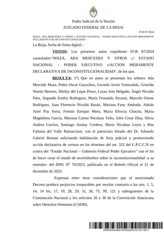 #38600944#398015455#20240125122116612
Poder Judicial de la Nación
JUZGADO FEDERAL DE LA RIOJA
FCB 87/2024
MAZA, ADA MERCEDES Y OTROS c/ ESTADO NACIONAL - PODER EJECUTIVO s/ACCION MERAMENTE
DECLARATIVA DE INCONSTITUCIONALIDAD
La Rioja, fecha de firma digital.-
VISTOS: Los presentes autos expediente FCB 87/2024
caratulados:“MAZA, ADA MERCEDES Y OTROS c/ ESTADO
NACIONAL - PODER EJECUTIVO s/ACCION MERAMENTE
DECLARATIVA DE INCONSTITUCIONALIDAD”, de los que,
RESULTA: 1°) Que en autos se presentan los señores Ada
Mercede Maza, Pedro Oscar Goyochea, Gerardo Javier Fuenzalida, Griselda
Noemí Herrera, Shirley del Lujan Pesce, Lucas Jose Delgado, Ángel Nicolás
Páez, Segundo Emilio Rodríguez, María Fernanda Alcaraz, Marcelo Oreste
Rodríguez, Juan Florencio Nicolás Bazán, Mariana Fany Andrada, Adrián
Ariel Puy Soria, Fermín Enrique Mora, Maria Elvecia Chacón, Maria
Magdalena Garcia, Mariana Carina Nicolaza Tello, Julio Cesar Díaz, Silvia
Andrea Carrizo, Santiago Azulay Cordero, Maria Nicolasa Leyes y Rita
Fabiana del Valle Ramaccioni, con el patrocinio letrado del Dr. Eduardo
Gabriel Bestani solicitando habilitación de feria judicial y promoviendo
acción declarativa de certeza en los términos del art. 322 del C.P.C.C.N en
contra del “Estado Nacional – Gobierno Federal Poder Ejecutivo” con el fin
de hacer cesar el estado de incertidumbre sobre la inconstitucionalidad -a su
entender- del DNU N° 70/2023, publicado en el Boletín Oficial el 21 de
diciembre de 2023.
Expresan entre otras consideraciones que el mencionado
Decreto produce perjuicios irreparables por resultar contrario a los arts. 1, 5,
14, 14 bis, 17, 19, 28, 29, 31, 36, 75, 99, 121 y subsiguientes de la
Constitución Nacional y los artículos 26 y 30 de la Convención Americana
sobre Derechos Humanos (CADH).
 