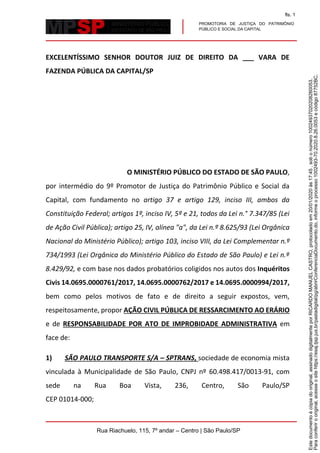 PROMOTORIA DE JUSTIÇA DO PATRIMÔNIO
PÚBLICO E SOCIAL DA CAPITAL
Rua Riachuelo, 115, 7º andar – Centro | São Paulo/SP
EXCELENTÍSSIMO SENHOR DOUTOR JUIZ DE DIREITO DA ___ VARA DE
FAZENDA PÚBLICA DA CAPITAL/SP
O MINISTÉRIO PÚBLICO DO ESTADO DE SÃO PAULO,
por intermédio do 9º Promotor de Justiça do Patrimônio Público e Social da
Capital, com fundamento no artigo 37 e artigo 129, inciso III, ambos da
Constituição Federal; artigos 1º, inciso IV, 5º e 21, todos da Lei n.° 7.347/85 (Lei
de Ação Civil Pública); artigo 25, IV, alínea "a", da Lei n.º 8.625/93 (Lei Orgânica
Nacional do Ministério Público); artigo 103, inciso VIII, da Lei Complementar n.º
734/1993 (Lei Orgânica do Ministério Público do Estado de São Paulo) e Lei n.º
8.429/92, e com base nos dados probatórios coligidos nos autos dos Inquéritos
Civis 14.0695.0000761/2017, 14.0695.0000762/2017 e 14.0695.0000994/2017,
bem como pelos motivos de fato e de direito a seguir expostos, vem,
respeitosamente, propor AÇÃO CIVIL PÚBLICA DE RESSARCIMENTO AO ERÁRIO
e de RESPONSABILIDADE POR ATO DE IMPROBIDADE ADMINISTRATIVA em
face de:
1) SÃO PAULO TRANSPORTE S/A – SPTRANS, sociedade de economia mista
vinculada à Municipalidade de São Paulo, CNPJ nº 60.498.417/0013-91, com
sede na Rua Boa Vista, 236, Centro, São Paulo/SP
CEP 01014-000;
Paraconferirooriginal,acesseositehttps://esaj.tjsp.jus.br/pastadigital/pg/abrirConferenciaDocumento.do,informeoprocesso1002493-70.2020.8.26.0053ecódigo87752BC.
Estedocumentoécópiadooriginal,assinadodigitalmenteporRICARDOMANUELCASTRO,protocoladoem20/01/2020às17:45,sobonúmero10024937020208260053.
fls. 1
 