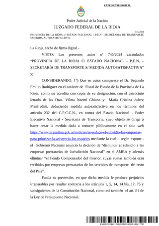 #38650351#401296282#20240306145417763
EXPEDIENTE DIGITAL
Poder Judicial de la Nación
JUZGADO FEDERAL DE LA RIOJA
745/2024
PROVINCIA DE LA RIOJA c/ ESTADO NACIONAL - P.E.N - SECRETARIA DE TRANSPORTE
s/MEDIDA AUTOSATISFACTIVA
La Rioja, fecha de firma digital.-
VISTO: Los presentes autos n° 745/2024 caratulados
“PROVINCIA DE LA RIOJA C/ ESTADO NACIONAL – P.E.N. –
SECRETARÍA DE TRANSPORTE S/ MEDIDA AUTOSATISFACTIVA”
y;
CONSIDERANDO: 1°) Que en autos comparece el Dr. Segundo
Emilio Rodríguez en el carácter de Fiscal de Estado de la Provincia de La
Rioja, conforme acredita con copia de su designación, con el patrocinio
letrado de las Dras. Vilma Noemí Ghiano y María Cristina Juárez
Manfredini, deduciendo medida autosatisfactiva en los términos del
artículo 232 del C.P.C.C.N., en contra del Estado Nacional - Poder
Ejecutivo Nacional - Secretaría de Transporte, cuyo objeto se dirige a
hacer cesar la medida dada a conocer públicamente en el sitio web
https://www.argentina.gob.ar/noticias/se-reduce-el-subsidio-las-empresas-
para-priorizar-la-asistencia-los-usuarios mediante la cual – según expone -
el Gobierno Nacional anunció la decisión de “disminuir el subsidio a las
empresas prestatarias de Jurisdicción Nacional” en el AMBA y además
eliminar “el Fondo Compensador del Interior, cuyas sumas también eran
recibidas por empresas prestatarias de los servicios de transporte del resto
del País”.
Funda su pretensión, en que dicha medida le produce perjuicios
irreparables por resultar contraria a los artículos 1, 5, 14, 14 bis, 17, 75 y
subsiguientes de la Constitución Nacional, como así también el art. 81 de
la Ley de Presupuesto Nacional.
 