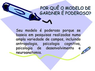 POR QUÊ O MODELO DE
GARDNER É PODEROSO?
Seu modelo é poderoso porque se
baseia em pesquisas realizadas numa
ampla variedade de campos, incluindo
antropologia, psicologia cognitiva,
psicologia de desenvolvimento e
neuroanatomia.
 