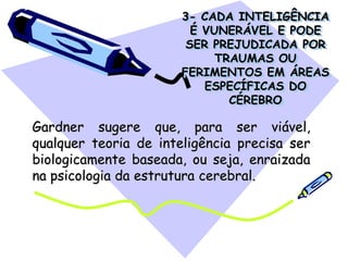 3- CADA INTELIGÊNCIA
É VUNERÁVEL E PODE
SER PREJUDICADA POR
TRAUMAS OU
FERIMENTOS EM ÁREAS
ESPECÍFICAS DO
CÉREBRO
Gardner sugere que, para ser viável,
qualquer teoria de inteligência precisa ser
biologicamente baseada, ou seja, enraizada
na psicologia da estrutura cerebral.
 