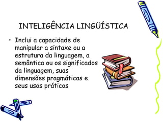 INTELIGÊNCIA LINGÜÍSTICA
• Inclui a capacidade de
manipular a sintaxe ou a
estrutura da linguagem, a
semântica ou os significados
da linguagem, suas
dimensões pragmáticas e
seus usos práticos
 