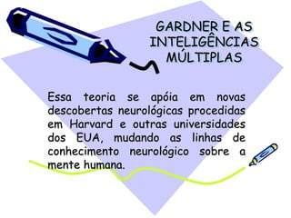 GARDNER E AS
INTELIGÊNCIAS
MÚLTIPLAS
Essa teoria se apóia em novas
descobertas neurológicas procedidas
em Harvard e outras universidades
dos EUA, mudando as linhas de
conhecimento neurológico sobre a
mente humana.
 
