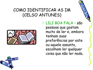 COMO IDENTIFICAR AS IM
(CELSO ANTUNES)
• LILI BOA FALA – são
pessoas que gostam
muito de ler e, embora
tenham suas
preferências por este
ou aquele assunto,
escolhem ler qualquer
coisa que não ler nada.
 