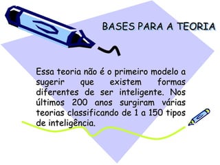 BASES PARA A TEORIA
Essa teoria não é o primeiro modelo a
sugerir que existem formas
diferentes de ser inteligente. Nos
últimos 200 anos surgiram várias
teorias classificando de 1 a 150 tipos
de inteligência.
 