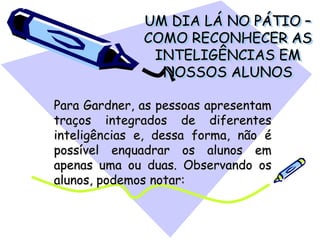 UM DIA LÁ NO PÁTIO –
COMO RECONHECER AS
INTELIGÊNCIAS EM
NOSSOS ALUNOS
Para Gardner, as pessoas apresentam
traços integrados de diferentes
inteligências e, dessa forma, não é
possível enquadrar os alunos em
apenas uma ou duas. Observando os
alunos, podemos notar:
 