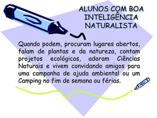 ALUNOS COM BOA
INTELIGÊNCIA
NATURALISTA
Quando podem, procuram lugares abertos,
falam de plantas e da natureza, contam
projetos ecológicos, adoram Ciências
Naturais e vivem convidando amigos para
uma campanha de ajuda ambiental ou um
Camping no fim de semana ou férias.
 