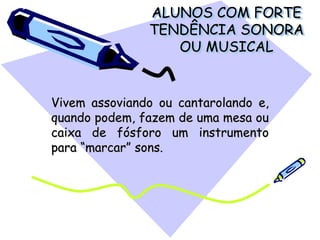 ALUNOS COM FORTE
TENDÊNCIA SONORA
OU MUSICAL
Vivem assoviando ou cantarolando e,
quando podem, fazem de uma mesa ou
caixa de fósforo um instrumento
para “marcar” sons.
 