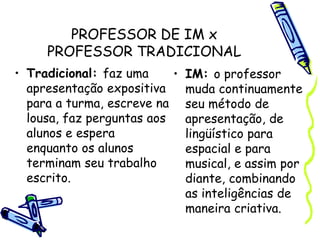 PROFESSOR DE IM x
PROFESSOR TRADICIONAL
• Tradicional: faz uma
apresentação expositiva
para a turma, escreve na
lousa, faz perguntas aos
alunos e espera
enquanto os alunos
terminam seu trabalho
escrito.
• IM: o professor
muda continuamente
seu método de
apresentação, de
lingüístico para
espacial e para
musical, e assim por
diante, combinando
as inteligências de
maneira criativa.
 