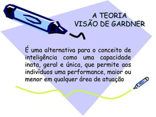 A TEORIA
VISÃO DE GARDNER
É uma alternativa para o conceito de
inteligência como uma capacidade
inata, geral e única, que permite aos
indivíduos uma performance, maior ou
menor em qualquer área de atuação
 