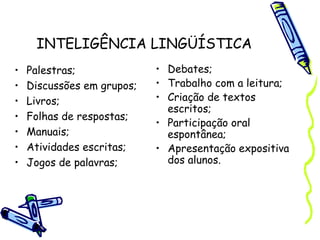 INTELIGÊNCIA LINGÜÍSTICA
• Palestras;
• Discussões em grupos;
• Livros;
• Folhas de respostas;
• Manuais;
• Atividades escritas;
• Jogos de palavras;
• Debates;
• Trabalho com a leitura;
• Criação de textos
escritos;
• Participação oral
espontânea;
• Apresentação expositiva
dos alunos.
 