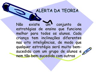 ALERTA DA TEORIA
Não existe um conjunto de
estratégias de ensino que funciona
melhor para todos os alunos. Cada
criança tem inclinações diferentes
nas oito inteligências, de modo que
qualquer estratégia será muito bem-
sucedida com um grupo de alunos e
nem tão bem-sucedida com outros
 