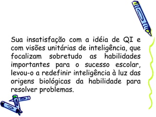 Sua insatisfação com a idéia de QI e
com visões unitárias de inteligência, que
focalizam sobretudo as habilidades
importantes para o sucesso escolar,
levou-o a redefinir inteligência à luz das
origens biológicas da habilidade para
resolver problemas.
 