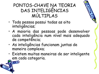PONTOS-CHAVE NA TEORIA
DAS INTELIGÊNCIAS
MÚLTIPLAS
• Toda pessoa possui todas as oito
inteligências;
• A maioria das pessoas pode desenvolver
cada inteligência num nível mais adequado
de competência;
• As inteligências funcionam juntas de
maneira complexa;
• Existem muitas maneiras de ser inteligente
em cada categoria.
 